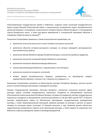 Мониторинг реализации
Республикой Беларусь Конвенции ЮНЕСКО
об охране и поощрении разнообразия форм культурного самовыражения
Отчет по результатам исследования
16
компьютеризацию государственных музеев и библиотек, создание новых концепций Государственного
музея истории Великой Отечественной войны и Национального исторического музея, Республиканского
центра реставрации и консервации, национального интернет-портала «Музеи Беларуси» и госучреждения
«Центр беларусского кино», а также ряд других мероприятий и «специальной программы обучения и
стажировок студентов вузов за границей36
.
Показатели Госпрограммы привязаны к таким количественным параметрам, как:
 увеличение количества внесенных в список историко-культурных ценностей;
 увеличение объектов историко-культурного наследия, на которых проводятся реставрационно-
восстановительные работы;
 увеличение объема Музейного фонда Республики Беларусь и количества музейных предметов;
 увеличение количества посещений музеев, библиотек, кинотеатров;
 увеличение показателя обновления фондов библиотек;
 полная компьютеризация библиотек с подключением к сети Интернет;
 увеличение количества концертов, спектаклей;
 возврат средств республиканского бюджета, направленных на производство каждого
художественного фильма, в течение 2 лет с момента его создания и т.п.
Реализация Госпрограммы возложена на Министерство культуры Республики Беларусь, местные органы
власти и соответствующие организации и учреждения культуры.
Помимо Государственной программы «Культура Беларуси», конкретные показатели развития сферы
культуры заданы системой государственных социальных стандартов по обслуживанию населения
(Постановление Совета министров Республики Беларусь «О мерах по внедрению системы государственных
социальных стандартов по обслуживанию населения республики» от 30 мая 2003 года № 72437
). В области
культуры предусмотрены нормы по обеспечению агрогородков государственными учреждениями
культуры, а также общенациональный ежегодный норматив расходов на культуру в расчете на одного
человека (в настоящее время составляет 1,5 базовой величины в год). Норматив должен обеспечить
предоставление минимального перечня услуг организаций культуры, а также средств на сохранение сети
библиотек, клубных учреждений, музеев и киновидеопредприятий.
 