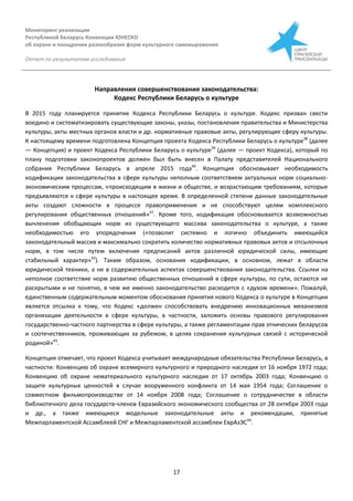 Мониторинг реализации
Республикой Беларусь Конвенции ЮНЕСКО
об охране и поощрении разнообразия форм культурного самовыражения
Отчет по результатам исследования
17
Направления совершенствования законодательства:
Кодекс Республики Беларусь о культуре
В 2015 году планируется принятие Кодекса Республики Беларусь о культуре. Кодекс призван свести
воедино и систематизировать существующие законы, указы, постановления правительства и Министерства
культуры, акты местных органов власти и др. нормативные правовые акты, регулирующие сферу культуры.
К настоящему времени подготовлена Концепция проекта Кодекса Республики Беларусь о культуре38
(далее
— Концепция) и проект Кодекса Республики Беларусь о культуре39
(далее — проект Кодекса), который по
плану подготовки законопроектов должен был быть внесен в Палату представителей Национального
собрания Республики Беларусь в апреле 2015 года40
. Концепция обосновывает необходимость
кодификации законодательства в сфере культуры неполным соответствием актуальных норм социально-
экономическим процессам, «происходящим в жизни и обществе, и возрастающим требованиям, которые
предъявляются к сфере культуры в настоящее время. В определенной степени данные законодательные
акты создают сложности в процессе правоприменения и не способствуют целям комплексного
регулирования общественных отношений»41
. Кроме того, кодификация обосновывается возможностью
вычленения обобщающих норм из существующего массива законодательства о культуре, а также
необходимостью его упорядочения («позволит системно и логично объединить имеющийся
законодательный массив и максимально сократить количество нормативных правовых актов и отсылочных
норм, в том числе путем включения предписаний актов различной юридической силы, имеющие
стабильный характер»42
). Таким образом, основания кодификации, в основном, лежат в области
юридической техники, а не в содержательных аспектах совершенствования законодательства. Ссылки на
неполное соответствие норм развитию общественных отношений в сфере культуры, по сути, остаются не
раскрытыми и не понятно, в чем же именно законодательство расходится с «духом времени». Пожалуй,
единственным содержательным моментом обоснования принятия нового Кодекса о культуре в Концепции
является отсылка к тому, что Кодекс «должен способствовать внедрению инновационных механизмов
организации деятельности в сфере культуры, в частности, заложить основы правового регулирования
государственно-частного партнерства в сфере культуры, а также регламентации прав этнических беларусов
и соотечественников, проживающих за рубежом, в целях сохранения культурных связей с исторической
родиной»43
.
Концепция отмечает, что проект Кодекса учитывает международные обязательства Республики Беларусь, в
частности: Конвенцию об охране всемирного культурного и природного наследия от 16 ноября 1972 года;
Конвенцию об охране нематериального культурного наследия от 17 октябрь 2003 года; Конвенцию о
защите культурных ценностей в случае вооруженного конфликта от 14 мая 1954 года; Соглашение о
совместном фильмопроизводстве от 14 ноября 2008 года; Соглашение о сотрудничестве в области
библиотечного дела государств-членов Евразийского экономического сообщества от 28 октября 2003 года
и др., а также имеющиеся модельные законодательные акты и рекомендации, принятые
Межпарламентской Ассамблеей СНГ и Межпарламентской ассамблеи ЕврАзЭС44
.
 