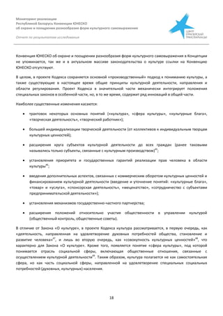 Мониторинг реализации
Республикой Беларусь Конвенции ЮНЕСКО
об охране и поощрении разнообразия форм культурного самовыражения
Отчет по результатам исследования
18
Конвенция ЮНЕСКО об охране и поощрении разнообразия форм культурного самовыражения в Концепции
не упоминается, так же и в актуальном массиве законодательства о культуре ссылки на Конвенцию
ЮНЕСКО отсутствуют.
В целом, в проекте Кодекса сохраняется основной «производственный» подход к пониманию культуры, а
также существующие в настоящее время общие принципы культурной деятельности, направления и
области регулирования. Проект Кодекса в значительной части механически интегрирует положения
специальных законов в особенной части, но, в то же время, содержит ряд инноваций в общей части.
Наиболее существенные изменения касаются:
 трактовок некоторых основных понятий («культура», «сфера культуры», «культурные блага»,
«творческая деятельность», «творческий работник»);
 большей индивидуализации творческой деятельности (от коллективов к индивидуальным творцам
культурных ценностей);
 расширения круга субъектов культурной деятельности до всех граждан (ранее таковыми
назывались только субъекты, связанные с культурным производством)45
;
 установления приоритета и государственных гарантий реализации прав человека в области
культуры46
;
 введения дополнительных аспектов, связанных с коммерческим оборотом культурных ценностей и
финансированием культурной деятельности (введение и уточнение понятий: «культурные блага»,
«товар» и «услуга», «спонсорская деятельность», «меценатство», «сотрудничество с субъектами
предпринимательской деятельности»);
 установления механизмов государственно-частного партнерства;
 расширения положений относительно участия общественности в управлении культурой
(общественный контроль, общественные советы).
В отличие от Закона «О культуре», в проекте Кодекса культура рассматривается, в первую очередь, как
«деятельность, направленная на удовлетворение духовных потребностей общества, становление и
развитие человека»47
, и лишь во вторую очередь, как «совокупность культурных ценностей»48
, что
характерно для Закона «О культуре». Кроме того, появляется понятие «сфера культуры», под которой
понимается отрасль социальной сферы, включающая общественные отношения, связанные с
осуществлением культурной деятельности49
. Таким образом, культура полагается не как самостоятельная
сфера, но как часть социальной сферы, направленной на удовлетворение специальных социальных
потребностей (духовных, культурных) населения.
 