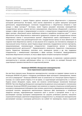Мониторинг реализации
Республикой Беларусь Конвенции ЮНЕСКО
об охране и поощрении разнообразия форм культурного самовыражения
Отчет по результатам исследования
20
Отдельное внимание в проекте Кодекса уделено вопросам участия общественности в управлении
культурной деятельностью. Во-первых, такое участие закрепляется на уровне принципов культурной
деятельности, предусматривающих: «сочетание государственных и общественных интересов и прав
граждан в сфере культуры»50
. Во-вторых, проект Кодекса расширяет механизмы взаимодействия
государственных органов, органов местного самоуправления, общественных объединений и отдельных
граждан в сфере культуры и предусматривает их участие в «осуществлении государственной политики в
сфере культуры, объективной оценки проблемных вопросов и разработки конкретных мер»51
. С целью
обеспечения участия общественности закрепляется возможность создания при государственных органах
общественных советов и консультативных органов52
. Общественные советы ограничиваются в своих
полномочиях и имеют лишь рекомендательный голос. Государственные органы не несут обязательств по
созданию таких общественных советов, но при решении об их создании, они полномочны утверждать их
персональный состав. В-третьих, проект Кодекса вводит механизмы государственно-частного партнерства,
предусматривающие «взаимовыгодное сотрудничество» государственных органов с субъектами
предпринимательской деятельности53
. Предусматривается возможность бюджетного стимулирования
(гранты, бюджетные программы), налоговых льгот, размещения заказов и др. мер поддержки
сотрудничества с коммерческими структурами в сфере культуры. В-четвертых, предусматриваются
механизмы общественного контроля, но лишь в сфере охраны историко-культурного наследия54
.
В целом, проект Кодекса о культуре выглядит более прогрессивным, по сравнению с уровнем развития
законодательства о культуре, действующим сейчас, но, в то же время, он наследует большую часть
существующего правового массива без его существенной ревизии.
Конвенция ЮНЕСКО и беларусское законодательство:
точки пересечения и рассогласования
Как уже было отмечено выше, беларусское законодательство о культуре не содержит прямых ссылок на
Конвенцию ЮНЕСКО об охране и поощрении разнообразия форм культурного самовыражения, помимо
акта об ее утверждении55
. Конвенция ЮНЕСКО также не упоминается ни в Концепции проекта Кодекса о
культуре, ни в самом проекте Кодекса. В то же время, и в существующем законодательстве, и в проекте
Кодекса можно обнаружить нормы, прямо или косвенно соответствующие положениям Конвенции
ЮНЕСКО. При этом общий дух беларусского законодательства довольно сильно расходится с положениями
Конвенции. Конвенция ЮНЕСКО концентрирует свое внимание на создании специальных условий развития
культурного самовыражения (соблюдении прав человека, диалогичности, формировании многосубъектной
культурной политики, преодолении маргинализации отдельных сфер производства и потребления
продуктов культуры, недискриминации социальных групп в участии в культурной жизни и т.д.) и
рассматривает культуру (культурное самовыражение) как средство устойчивого развития, повышения
социальной интеграции, укрепления международного сотрудничества и т.д. Беларусское законодательство
рассматривает культуру и культурную деятельность как особый тип производства, отрасль социальной
 