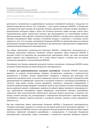 Мониторинг реализации
Республикой Беларусь Конвенции ЮНЕСКО
об охране и поощрении разнообразия форм культурного самовыражения
Отчет по результатам исследования
21
деятельности, направленную на удовлетворение культурных потребностей населения и повышение его
морально-нравственных качеств. Если посмотреть с точки зрения Конвенции ЮНЕСКО, то беларусское
законодательство видит культуру как индустрию культуры, совокупность отраслей, которые производят и
распространяют культурные товары и услуги. Все остальное (политика в сфере культуры, участие групп,
недискриминация, диалог национальных культур и др.) рассматриваются как сопутствующие элементы
функционирования этой индустрии. Положения Конвенции ЮНЕСКО, в лучшем случае, параллельны духу
правового регулирования сферы культуры в Республике Беларусь и существуют, в некотором смысле,
отдельно от него. В то же время, рассмотрение Конвенции ЮНЕСКО как возможной рамки для развития
регулирования культуры в Беларуси дает возможность для критического переосмысления и продуктивного
совершенствования беларусского законодательства.
При общем параллелизме (несвязанности) Конвенции ЮНЕСКО и беларусского законодательства, в
последнем присутствуют отдельные положения, которые принимают нормы Конвенции ЮНЕСКО. В
меньшей степени это характерно для законодательства, действующего сейчас, где такие соответствия
можно выделить лишь приблизительно. Но в статьях проекта Кодекса о культуре уже есть прямые
текстуальные совпадения с текстом Конвенции ЮНЕСКО.
Рассматривая пять базовых измерений культурной политики, заложенных в Конвенции ЮНЕСКО, можно
установить соответствующие им нормы беларусского законодательства:
1) Условия для развития/проявления культурного разнообразия. Конвенция ЮНЕСКО акцентирует
внимание на создании соответствующих правовых, экономических, социальных и деятельностных
возможностях и условиях, которые предоставляют государство и общество для реализации всех
компонентов культурного цикла, в том числе потребления и участия, а также условий о наличии/отсутствии
дискриминаций или преференций, социальной и культурной готовности к культурному разнообразию. В
частности, сюда входят: условия наличия демократии, терпимости, социальной справедливости и
взаимного уважения между народами и культурами; гарантии прав человека и основных свобод (свободы
мысли, выражения мнений и информации, возможность выбирать формы культурного самовыражения и
т.д.); существование многообразия средств информации, существование языкового разнообразия;
закрепление прав интеллектуальной собственности; признание равного достоинства и уважения всех
культур, включая культуры лиц, принадлежащих к национальным меньшинствам и коренным народам;
инклюзивность процесса принятия решений в культурной политике, активное участие гражданского
общества и т.д.
При уже отмеченном общем параллелизме Конвенции ЮНЕСКО и беларусского законодательства,
последнее акцентирует внимание на условиях для культурной деятельности (культурной индустрии — в
терминах Конвенции ЮНЕСКО), поэтому в нем уделяется меньшее внимание гарантиям для более широко
трактуемых проявлений культурного разнообразия и самовыражения. В актуальном беларусском
законодательстве присутствуют нормы, отсылающие к специальным гарантиям свободного развития
 