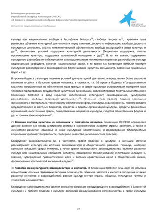 Мониторинг реализации
Республикой Беларусь Конвенции ЮНЕСКО
об охране и поощрении разнообразия форм культурного самовыражения
Отчет по результатам исследования
22
культур всех национальных сообществ Республики Беларусь56
, свободы творчества57
, гарантиям прав
равенства субъектов культурной деятельности перед законом, доступа к информации, свободы доступа к
культурным ценностям, охраны интеллектуальной собственности, свободу ассоциаций в сфере культуры и
др.58
, финансовых условий поддержки культурной деятельности (бюджетная поддержка, льготы
организациям культуры, поддержка талантливой молодежи и др.)59
. В то же время, содержание
культурного разнообразия в беларусским законодательством понимается скорее как разнообразие культур
национальных сообществ, включая национальные языки, в то время как Конвенция ЮНЕСКО трактует
культурное разнообразие и самовыражение более широко (культуры меньшинств, различных социальных
групп и т.д.).
В проекте Кодекса о культуре перечень условий для культурной деятельности представлен более широко и
включает отсылки к базовым правам человека, в частности, ст. 36 проекта Кодекса «Государственные
гарантии, направленные на обеспечение прав граждан в сфере культуры» устанавливает приоритет прав
человека перед правами государства и культурных организаций, содержит прямые текстуальные отсылки к
Конвенции ЮНЕСКО в виде гарантий «обеспечения культурного самовыражения, культурного
разнообразия, свободы творческой деятельности»60
. Отельная глава проекта Кодекса посвящена
финансовому и материально-техническому обеспечению сферы культуры, куда включены, помимо средств
государственного и местных бюджетов, средства и доходы организаций культуры, кредиты финансовых
организаций, иностранные гранты, пожертвования меценатов культуры, средства общественных фондов и
др. источники финансирования61
.
2) Влияние сектора культуры на экономику и показатели развития. Конвенция ЮНЕСКО определяет
данное влияние как вклад культурного сектора в экономическое развитие страны, занятость, а также в
личностное развитие (языковые и иные культурные компетенции) и формирование благоприятных
социальных условий (толерантность, гендерное равенство, межличностное доверие).
Беларусское законодательство (и, в частности, проект Кодекса о культуре) в меньшей степени
рассматривает культуру как источник экономического и общественного развития. Пожалуй, наиболее
важными вкладами сферы культуры, с точки зрения беларусского законодательства, является развитие
культур всех национальных сообществ Беларуси, расширение международной интеграции Беларуси и,
главное, «утверждение гуманистических идей и высоких нравственных начал в общественной жизни,
формирование эстетической жизненной среды»62
.
3) Развитие межкультурного взаимодействия и контактов. В Конвенции ЮНЕСКО речь идет об объемах
совместных с другими странами культурных производств, обменов, экспорта и импорта продукции, а также
развитии контактов и взаимодействий разных культур внутри страны (общины, культурные группы и
этнические меньшинства).
Беларусское законодательство уделяет внимание вопросам международного взаимодействия. В Законе «О
культуре» и проекте Кодекса о культуре вопросам международного сотрудничества в сфере культуры
 