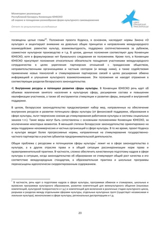 Мониторинг реализации
Республикой Беларусь Конвенции ЮНЕСКО
об охране и поощрении разнообразия форм культурного самовыражения
Отчет по результатам исследования
23
посвящены целые главы63
. Положения проекта Кодекса, в основном, наследуют нормы Закона «О
культуре» и акцентируют внимание на довольно общих принципах и направлениях международного
взаимодейсвия: равенство культур, взаимовыгодность, поддержка соотечественников за рубежом,
совместное культурное производство и т.д. В целом, данные положения соотвествуют духу Конвенции
ЮНЕСКО, хотя в формулировках нет буквального следования ее положениям. Кроме того, в Конвенции
ЮНЕСКО присутвуют положения относительно обязательств поощрения участниками международного
сотрудничества в целях укрепления партнерских отношений с гражданским обществом,
неправительственными организациями и частным сектором (и между ними), а также содействовия
применению новых технологий и стимулирования партнерских связей в целях расширения обмена
информацией и улучшения культурного взаимопонимания. Эти положения не находят отражения в
соотвествующих разделах беларусского законодательства.
4) Внутренние ресурсы и потенциал развития сферы культуры. В Конвенции ЮНЕСКО речь идет об
объемах вовлечения занятого населения в культурную сферу, расширении состава и повышении
квалификации участников, а также об инструментах стимуляции и развития сферы, внешней и внутренней
поддержке.
В целом, беларусское законодательство предусматривает набор мер, направленных на обеспечение
внутренних ресурсов и развитие потенциала сферы культуры (от финансовой поддержки, образования в
сфере культуры, льгот творческим союзам до стимулирования работников культуры и системы социальных
заказов т.п.). Такие меры могут быть сопоставлены с основными положениями Конвенции ЮНЕСКО, за
исключением некоторых моментов. В меньшей степени беларусское законодательство ориентировано на
меры поддержки некоммерческих и частных организаций в сфере культуры. В то же время, проект Кодекса
о культуре вводит более прогрессивные нормы, направленные на стимулирование государственно-
частного партнерства и участия субъектов предпринимательской деятельности.
Общая проблема с ресурсами и потенциалом сферы культуры*
лежит не в сфере законодательства о
культуре, а в других отраслях права и в общей ситуации рассинхронизации норм права и
правоприменительной практики. В частности, сложно обеспечить качественную подготовку кадров в сфере
культуры в ситуации, когда законодательство об образовании не стимулирует общий рост качества и его
соответствие международным стандартам, а образовательная практика и школьные программы
перенасыщены идеологически скорректированным содержанием.
*
В частности, речь идет о подготовке кадров в сфере культуры, программах обменов и стажировок, школьных и
вузовских программах культурного образования, развитии компетенций для межкультурного общения (языковых
компетенций, культурной толерантности и т.д.) и компетенций для включения в различные стадии культурного цикла,
разрывах и разделах между отдельными сферами культуры, отдельных культурных групп (существует независимая и
лояльная культура), монополизме в сфере культуры, региональных диспропорциях и т.д.
 
