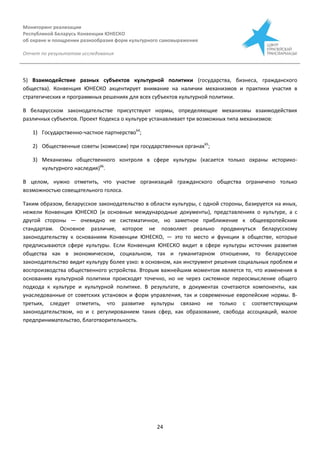 Мониторинг реализации
Республикой Беларусь Конвенции ЮНЕСКО
об охране и поощрении разнообразия форм культурного самовыражения
Отчет по результатам исследования
24
5) Взаимодействие разных субъектов культурной политики (государства, бизнеса, гражданского
общества). Конвенция ЮНЕСКО акцентирует внимание на наличии механизмов и практики участия в
стратегических и программных решениях для всех субъектов культурной политики.
В беларусском законодательстве присутствуют нормы, определяющие механизмы взаимодействия
различных субъектов. Проект Кодекса о культуре устанавливает три возможных типа механизмов:
1) Государственно-частное партнерство64
;
2) Общественные советы (комиссии) при государственных органах65
;
3) Механизмы общественного контроля в сфере культуры (касается только охраны историко-
культурного наследия)66
.
В целом, нужно отметить, что участие организаций гражданского общества ограничено только
возможностью совещательного голоса.
Таким образом, беларусское законодательство в области культуры, с одной стороны, базируется на иных,
нежели Конвенция ЮНЕСКО (и основные международные документы), представлениях о культуре, а с
другой стороны — очевидно не систематичное, но заметное приближение к общеевропейским
стандартам. Основное различие, которое не позволяет реально продвинуться беларусскому
законодательству к основаниям Конвенции ЮНЕСКО, — это то место и функции в обществе, которые
предписываются сфере культуры. Если Конвенция ЮНЕСКО видит в сфере культуры источник развития
общества как в экономическом, социальном, так и гуманитарном отношении, то беларусское
законодательство видит культуру более узко: в основном, как инструмент решения социальных проблем и
воспроизводства общественного устройства. Вторым важнейшим моментом является то, что изменения в
основаниях культурной политики происходят точечно, но не через системное переосмысление общего
подхода к культуре и культурной политике. В результате, в документах сочетаются компоненты, как
унаследованные от советских установок и форм управления, так и современные европейские нормы. В-
третьих, следует отметить, что развитие культуры связано не только с соответствующим
законодательством, но и с регулированием таких сфер, как образование, свобода ассоциаций, малое
предпринимательство, благотворительность.
 