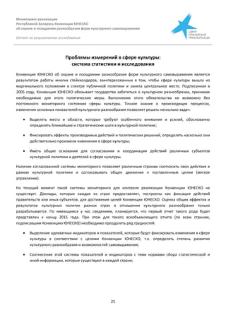 Мониторинг реализации
Республикой Беларусь Конвенции ЮНЕСКО
об охране и поощрении разнообразия форм культурного самовыражения
Отчет по результатам исследования
25
Проблемы измерений в сфере культуры:
система статистики и исследования
Конвенция ЮНЕСКО об охране и поощрении разнообразия форм культурного самовыражения является
результатом работы многих стейкхолдеров, заинтересованных в том, чтобы сфера культуры вышла из
маргинального положения в спектре публичной политики и заняла центральное место. Подписанная в
2005 году, Конвенция ЮНЕСКО обязывает государства заботиться о культурном разнообразии, принимая
необходимые для этого политические меры. Выполнение этого обязательства не возможно без
постоянного мониторинга состояния сферы культуры. Точное знание о происходящих процессах,
изменении основных показателей культурного разнообразия позволяет решать несколько задач:
 Выделять места и области, которые требуют особенного внимания и усилий, обоснованно
определять ближайшие и стратегические шаги в культурной политике;
 Фиксировать эффекты производимых действий и политических решений, определять насколько они
действительно произвели изменения в сфере культуры;
 Иметь общие основания для согласования и координации действий различных субъектов
культурной политики и деятелей в сфере культуры.
Наличие согласованной системы мониторинга позволяет различным странам соотносить свои действия в
рамках культурной политики и согласовывать общее движение к поставленным целям (мягкое
управление).
На текущий момент такой системы мониторинга для контроля реализации Конвенции ЮНЕСКО не
существует. Доклады, которые каждая из стран предоставляет, построены как фиксация действий
правительств или иных субъектов, для достижения целей Конвенции ЮНЕСКО. Оценка общих эффектов и
результатов культурных политик разных стран в отношении культурного разнообразия только
разрабатывается. По имеющимся у нас сведениям, планируется, что первый отчет такого рода будет
представлен к концу 2015 года. При этом для такого всеобъемлющего отчета (по всем странам,
подписавшим Конвенцию ЮНЕСКО) необходимо преодолеть ряд трудностей:
 Выделение адекватных индикаторов и показателей, которые будут фиксировать изменения в сфере
культуры в соответствии с целями Конвенции ЮНЕСКО, т.е. определять степень развития
культурного разнообразия и возможностей самовыражения;
 Соотнесение этой системы показателей и индикаторов с теми нормами сбора статистической и
иной информации, которые существуют в каждой стране;
 