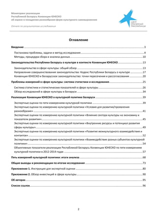 Мониторинг реализации
Республикой Беларусь Конвенции ЮНЕСКО
об охране и поощрении разнообразия форм культурного самовыражения
Отчет по результатам исследования
2
Оглавление
Введение .....................................................................................................................................................................3
Постановка проблемы, задачи и метод исследования.......................................................................................4
Методы, процедура сбора и анализа данных....................................................................................................10
Законодательство Республики Беларусь о культуре в контексте Конвенции ЮНЕСКО..................................13
Законодательство в сфере культуры: общий обзор ..........................................................................................13
Направления совершенствования законодательства: Кодекс Республики Беларусь о культуре .................17
Конвенция ЮНЕСКО и беларусское законодательство: точки пересечения и рассогласования ..................20
Проблемы измерений в сфере культуры: система статистики и исследования..............................................25
Система статистики и статистических показателей в сфере культуры.............................................................26
Обзор исследований в сфере культуры в Беларуси ..........................................................................................34
Реализация Конвенции ЮНЕСКО в культурной политике Беларуси.................................................................39
Экспертные оценки по пяти измерениям культурной политики .....................................................................39
Экспертные оценки по измерению культурной политики «Условия для развития/проявления
разнообразия» ......................................................................................................................................................41
Экспертные оценки по измерению культурной политики «Влияние сектора культуры на экономику и
показатели развития»...........................................................................................................................................45
Экспертные оценки по измерению культурной политики «Внутренние ресурсы и потенциал развития
сферы культуры»...................................................................................................................................................49
Экспертные оценки по измерению культурной политики «Развитие межкультурного взаимодействия и
контактов».............................................................................................................................................................52
Экспертные оценки по измерению культурной политики «Взаимодействие разных субъектов культурной
политики»..............................................................................................................................................................54
Объективные показатели реализации Республикой Беларусь Конвенции ЮНЕСКО по пяти измерениям
культурной политики в 2012-2014 годах ............................................................................................................57
Пять измерений культурной политики: итоги анализа.......................................................................................68
Общие выводы и рекомендации по итогам исследования ...............................................................................73
Приложение 1. Инструкция для экспертной оценки ............................................................................................80
Приложение 2. Обзор инвестиций в сфере культуры...........................................................................................90
Об авторах.................................................................................................................................................................95
Список ссылок...........................................................................................................................................................96
 