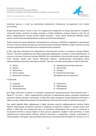 Мониторинг реализации
Республикой Беларусь Конвенции ЮНЕСКО
об охране и поощрении разнообразия форм культурного самовыражения
Отчет по результатам исследования
32
получения данных, и ниже мы рассмотрим возможности беларусских исследований стать такими
источниками.
Второй важный момент состоит в том, что в выделенных измерениях не всегда схватывается специфика
отдельной страны, состояния ее сферы культуры и особые проблемы, которые имеются в ней. Тем не
менее, представленная система анализа сферы культуры, с точки зрения Конвенции ЮНЕСКО, может
являться прототипом для формирования системы показателей для Беларуси.
Кроме отмеченных выше разработок непосредственно связанных с ЮНЕСКО и подходами в организации
анализа ситуации в сфере культуры для целей реализации Конвенции ЮНЕСКО, следует отметить еще ряд
значимых европейских мониторингово-исследовательских инициатив.
В 2012 году была обновлена Сеть Европейской статистической системы по вопросам культуры (ESSnet-
Culture)71
. Она была разработана для сбора сравнимой информации о культуре на всей территории ЕС. В
отличие от Системы статистики культуры ЮНЕСКО, Сеть Европейской статистической системы имеет более
узкие границы, однако дает лучшее практичное видение, способствующее производству более
гармонизированных данных о культурном секторе72
. Данные о культуре организованы в виде 10 областей:
1) Музеи;
2) Архивы;
3) Библиотеки;
4) Книги и пресса;
5) Визуальные искусства;
6) Аудиовизуальные виды искусства;
7) Архитектура;
8) Реклама;
9) Исполнительские виды;
10) Художественные промыслы;
и 6 функций:
1) Создание;
2) Производство;
3) Распространение;
4) Сохранение;
5) Образование;
6) Менеджмент.
Для сбора статистики на уровне ЕС учрежден специальный наднациональный статистический орган —
Евростат73
. Его цель — сбор и представление статистики на европейском уровне, делающей возможным
сравнения между странами и регионами. В 2015-2016 годах планируется выход сборников статистики в
сфере культуры, собранной в рамках Сети Европейской статистической системы по вопросам культуры74
.
Еще одной формой сбора информации о сфере культуры является информационная система Совета
Европы «Компендиум: культурная политика и тенденции ее развития в Европе»75
, которая начала свою
работу в 1998 году. На сегодняшний день это постоянно обновляемая база данных в Интернете о
культурной политике в странах Европы. В базе данных содержатся профили стран-участников, а также
сравнительные статистические таблицы. Многие показатели и индикаторы, которые используются в
«Компендиуме», совпадают с уже рассмотренными выше статистическими системами. Не смотря на то, что
 
