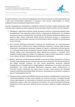 Мониторинг реализации
Республикой Беларусь Конвенции ЮНЕСКО
об охране и поощрении разнообразия форм культурного самовыражения
Отчет по результатам исследования
33
Республика Беларусь стала участником информационной системы культурной политики Совета Европы еще
в 2012 году, статистическая информация по Беларуси в базе данных «Компендиума» на момент
проведения нашего исследования представлена не была.
В целом, международные исследования и разработки в области статистики в сфере культуры фиксируют
состояние поиска адекватных систем измерений. Анализ этих работ позволяет сделать несколько выводов:
1. Наблюдается существенное различие между системами статистики и реальными возможностями
исследователей. Часто реальность далеко отстает от теоретических предписаний. Так, например,
полноценные данные о предприятиях в культурном секторе оказалось возможным собрать лишь в
одной из сфер. Анализ соответствия между реально доступными данными и потребностями
является очень важной мерой, поскольку это способ выявить лакуны и разработать рекомендации
по их устранению;
2. Хотя в понятие «Культурная деятельность» включены как экономические, так и неэкономические
виды деятельности, наиболее легко поддается фиксации, измерению и анализу сфера культуры,
отраженная в экономических транзакциях. Видимо, это связано с проблемой источников данных,
т.е. с наличием более богатых источников статистики в сфере экономики по сравнению с другими
сферами. Вопрос учета неэкономических видов деятельности решается, в основном, путем
проведения опросов домашних хозяйств. Это трудоемкое и дорогостоящее мероприятие, и далеко
не все субъекты обладают необходимыми ресурсами для его реализации;
3. Вопросы, связанные с целями Конвенции ЮНЕСКО, не достаточно хорошо отражаются в статистике
культуры. Существующие системы статистики культуры, хотя и охватывают весь культурный цикл во
всех сферах культуры, оставляют вне поля зрения деятельность различных субъектов
(государственных, негосударственных, международных), направленную на культуру и культурное
разнообразие. Они только фиксируют объективное положение вещей. Следовательно, из
статистики культуры невозможно или сложно узнать что-либо о таких аспектах, как, например,
создание условий для разнообразия форм культурного самовыражения или развитие и поощрение
диалога и взаимодействия культур;
4. Поскольку Система индикаторов ЮНЕСКО «Культура для развития» разрабатывалась в соответствии
с Конвенцией ЮНЕСКО, она имеет иную структуру, чем статистика культуры, и в гораздо меньшей
степени ориентирована на экономические показатели (экономика является лишь одним из семи
измерений), включая в себя такие качественные показатели, как: анализ законодательной среды,
возможности участия различных субъектов во всех культурных процессах, вопросы социального
участия.
 