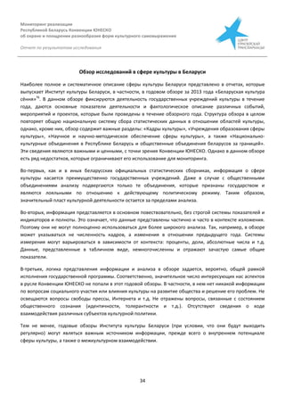 Мониторинг реализации
Республикой Беларусь Конвенции ЮНЕСКО
об охране и поощрении разнообразия форм культурного самовыражения
Отчет по результатам исследования
34
Обзор исследований в сфере культуры в Беларуси
Наиболее полное и систематичное описание сферы культуры Беларуси представлено в отчетах, которые
выпускает Институт культуры Беларуси, в частности, в годовом обзоре за 2013 года «Беларуская культура
сёння»76
. В данном обзоре фиксируются деятельность государственных учреждений культуры в течение
года, даются основные показатели деятельности и фактологическое описание различных событий,
мероприятий и проектов, которые были проведены в течение обзорного года. Структура обзора в целом
повторяет общую национальную систему сбора статистических данных в отношении областей культуры,
однако, кроме них, обзор содержит важные разделы: «Кадры культуры», «Учреждения образования сферы
культуры», «Научное и научно-методическое обеспечение сферы культуры», а также «Национально-
культурные объединения в Республике Беларусь и общественные объединения беларусов за границей».
Эти сведения являются важными и ценными, с точки зрения Конвенции ЮНЕСКО. Однако в данном обзоре
есть ряд недостатков, которые ограничивают его использование для мониторинга.
Во-первых, как и в иных беларусских официальных статистических сборниках, информация о сфере
культуры касается преимущественно государственных учреждений. Даже в случае с общественными
объединениями анализу подвергаются только те объединения, которые признаны государством и
являются лояльными по отношению к действующему политическому режиму. Таким образом,
значительный пласт культурной деятельности остается за пределами анализа.
Во-вторых, информация представляется в основном повествовательно, без строгой системы показателей и
индикаторов и полноты. Это означает, что данные представлены частично и часто в контексте изложения.
Поэтому они не могут полноценно использоваться для более широкого анализа. Так, например, в обзоре
может указываться не численность кадров, а изменения в отношении предыдущего года. Системы
измерения могут варьироваться в зависимости от контекста: проценты, доли, абсолютные числа и т.д.
Данные, представленные в табличном виде, немногочисленны и отражают зачастую самые общие
показатели.
В-третьих, логика представления информации и анализа в обзоре задается, вероятно, общей рамкой
исполнения государственной программы. Соответственно, значительное число интересующих нас аспектов
в русле Конвенции ЮНЕСКО не попали в этот годовой обзоры. В частности, в нем нет никакой информации
по вопросам социального участия или влияния культуры на развитие общества и решение его проблем. Не
освещаются вопросы свободы прессы, Интернета и т.д. Не отражены вопросы, связанные с состоянием
общественного сознания (идентичности, толерантности и т.д.). Отсутствуют сведения о ходе
взаимодействия различных субъектов культурной политики.
Тем не менее, годовые обзоры Института культуры Беларуси (при условии, что они будут выходить
регулярно) могут являться важным источником информации, прежде всего о внутреннем потенциале
сферы культуры, а также о межкультурном взаимодействии.
 