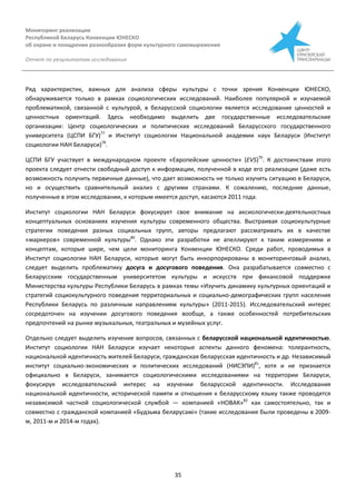 Мониторинг реализации
Республикой Беларусь Конвенции ЮНЕСКО
об охране и поощрении разнообразия форм культурного самовыражения
Отчет по результатам исследования
35
Ряд характеристик, важных для анализа сферы культуры с точки зрения Конвенции ЮНЕСКО,
обнаруживается только в рамках социологических исследований. Наиболее популярной и изучаемой
проблематикой, связанной с культурой, в беларусской социологии является исследование ценностей и
ценностных ориентаций. Здесь необходимо выделить две государственные исследовательские
организации: Центр социологических и политических исследований Беларусского государственного
университета (ЦСПИ БГУ)77
и Институт социологии Национальной академии наук Беларуси (Институт
социологии НАН Беларуси)78
.
ЦСПИ БГУ участвует в международном проекте «Европейские ценности» (EVS)79
. К достоинствам этого
проекта следует отнести свободный доступ к информации, полученной в ходе его реализации (даже есть
возможность получить первичные данные), что дает возможность не только изучить ситуацию в Беларуси,
но и осуществить сравнительный анализ с другими странами. К сожалению, последние данные,
полученные в этом исследовании, к которым имеется доступ, касаются 2011 года.
Институт социологии НАН Беларуси фокусирует свое внимание на аксиологически-деятельностных
концептуальных основаниях изучения культуры современного общества. Выстраивая социокультурные
стратегии поведения разных социальных групп, авторы предлагают рассматривать их в качестве
«маркеров» современной культуры80
. Однако эти разработки не апеллируют к таким измерениям и
концептам, которые шире, чем цели мониторинга Конвенции ЮНЕСКО. Среди работ, проводимых в
Институт социологии НАН Беларуси, которые могут быть инкорпорированы в мониторинговый анализ,
следует выделить проблематику досуга и досугового поведения. Она разрабатывается совместно с
Беларусским государственным университетом культуры и искусств при финансовой поддержке
Министерства культуры Республики Беларусь в рамках темы «Изучить динамику культурных ориентаций и
стратегий социокультурного поведения территориальных и социально-демографических групп населения
Республики Беларусь по различным направлениям культуры» (2011-2015). Исследовательский интерес
сосредоточен на изучении досугового поведения вообще, а также особенностей потребительских
предпочтений на рынке музыкальных, театральных и музейных услуг.
Отдельно следует выделить изучение вопросов, связанных с беларусской национальной идентичностью.
Институт социологии НАН Беларуси изучает некоторые аспекты данного феномена: толерантность,
национальной идентичность жителей Беларуси, гражданская беларусская идентичность и др. Независимый
институт социально-экономических и политических исследований (НИСЭПИ)81
, хотя и не признается
официально в Беларуси, занимается социологическими исследованиями на территории Беларуси,
фокусируя исследовательский интерес на изучении беларусской идентичности. Исследования
национальной идентичности, исторической памяти и отношения к беларусскому языку также проводятся
независимой частной социологической службой — компанией «НОВАК»82
как самостоятельно, так и
совместно с гражданской компанией «Будзьма беларусамі» (такие исследования были проведены в 2009-
м, 2011-м и 2014-м годах).
 
