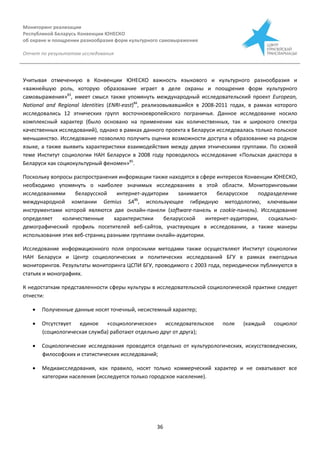 Мониторинг реализации
Республикой Беларусь Конвенции ЮНЕСКО
об охране и поощрении разнообразия форм культурного самовыражения
Отчет по результатам исследования
36
Учитывая отмеченную в Конвенции ЮНЕСКО важность языкового и культурного разнообразия и
«важнейшую роль, которую образование играет в деле охраны и поощрения форм культурного
самовыражения»83
, имеет смысл также упомянуть международный исследовательский проект European,
National and Regional Identities (ENRI-east)84
, реализовывавшийся в 2008-2011 годах, в рамках которого
исследовались 12 этнических групп восточноевропейского пограничья. Данное исследование носило
комплексный характер (было основано на применении как количественных, так и широкого спектра
качественных исследований), однако в рамках данного проекта в Беларуси исследовалась только польское
меньшинство. Исследование позволило получить оценки возможности доступа к образованию на родном
языке, а также выявить характеристики взаимодействия между двумя этническими группами. По схожей
теме Институт социологии НАН Беларуси в 2008 году проводилось исследование «Польская диаспора в
Беларуси как социокультурный феномен»85
.
Поскольку вопросы распространения информации также находятся в сфере интересов Конвенции ЮНЕСКО,
необходимо упомянуть о наиболее значимых исследованиях в этой области. Мониторинговыми
исследованиями беларусской интернет-аудитории занимается беларусское подразделение
международной компании Gemius SA86
, использующее гибридную методологию, ключевыми
инструментами которой являются две онлайн-панели (software-панель и cookie-панель). Исследование
определяет количественные характеристики беларусской интернет-аудитории, социально-
демографический профиль посетителей веб-сайтов, участвующих в исследовании, а также манеры
использования этих веб-страниц разными группами онлайн-аудитории.
Исследование информационного поля опросными методами также осуществляют Институт социологии
НАН Беларуси и Центр социологических и политических исследований БГУ в рамках ежегодных
мониторингов. Результаты мониторинга ЦСПИ БГУ, проводимого с 2003 года, периодически публикуются в
статьях и монографиях.
К недостаткам представленности сферы культуры в исследовательской социологической практике следует
отнести:
 Полученные данные носят точечный, несистемный характер;
 Отсутствует единое «социологическое» исследовательское поле (каждый социолог
(социологическая служба) работают отдельно друг от друга);
 Социологические исследования проводятся отдельно от культурологических, искусствоведческих,
философских и статистических исследований;
 Медиаисследования, как правило, носят только коммерческий характер и не охватывают все
категории населения (исследуется только городское население).
 