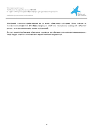 Мониторинг реализации
Республикой Беларусь Конвенции ЮНЕСКО
об охране и поощрении разнообразия форм культурного самовыражения
Отчет по результатам исследования
38
Выделенные показатели ориентированы на то, чтобы зафиксировать состояние сферы культуры по
обозначенным измерениям. Для сбора информации могут быть использованы имеющиеся в открытом
доступе статистические данные и данные исследований.
Для получения полной картины объективные показатели могут быть дополнены экспертными оценками, в
которых будет сочетаться бальная оценка и фактологическая аргументация.
 