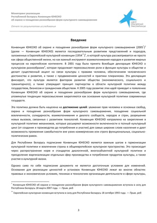Мониторинг реализации
Республикой Беларусь Конвенции ЮНЕСКО
об охране и поощрении разнообразия форм культурного самовыражения
Отчет по результатам исследования
3
Введение
Конвенция ЮНЕСКО об охране и поощрении разнообразия форм культурного самовыражения (2005*
)1
(далее — Конвенция ЮНЕСКО) является последовательным развитием представлений и подходов,
заложенных в Европейской культурной конвенции (1954**
)2
, в которой культура рассматривается не просто
как сфера общественной жизни, но как важный инструмент взаимопонимания народов и развития мирных
процессов на европейском континенте. В 2001 году была принята Всеобщая декларация ЮНЕСКО о
культурном разнообразии3
, которая продолжает переосмысление роли и функции культуры в обществе и
делает существенный акцент на связи культуры с правами человека, обеспечением человеческого
достоинства и развития, а также с продвижением ценностей и практики плюрализма. Эта декларация
фиксирует, что культура является фактором развития общества (экономического, социального и
гуманитарного), а также утверждает принцип партнерства в области культурной политики между
государством, бизнесом и гражданским обществом. К 2005 году развитие этих идей приводит к появлению
Конвенции ЮНЕСКО об охране и поощрении разнообразия форм культурного самовыражения, где
упомянутые тенденции переосмысления закрепляются как основания культурной политики современных
государств.
Эта политика должна быть нацелена на достижение целей: уважение прав человека и основных свобод,
охрана и поощрение разнообразия форм культурного самовыражения, поощрение социальной
вовлеченности, солидарности, взаимопонимания и диалога сообществ, народов и стран, разрешение
новых вызовов, связанных с развитием технологий. Конвенция ЮНЕСКО направлена на закрепление в
культурной политике механизмов, которые расширяют возможности включенности в полный культурный
цикл (от создания и производства до потребления и участия) для самых широких слоев населения и дают
возможность проявления самобытности вне узких коммерческих или строго функциональных, социально-
политических рамок.
Для Республики Беларусь подписание Конвенции ЮНЕСКО является важным шагом в гармонизации
культурной политики и вовлечении страны в общеевропейское культурное пространство. Это происходит
через распространение норм и стандартов диалогичной, многосубъектной культурной политики и
преодоление маргинализации отдельных сфер производства и потребления продуктов культуры, а также
участие в культурной жизни.
Однако само по себе подписание документа не является достаточным условием для изменений.
Основания для реализации ценностей и установок Конвенции ЮНЕСКО лежат во многих областях:
правовых и экономических условиях, техниках и технологиях организации деятельности в сфере культуры,
*
Конвенция ЮНЕСКО об охране и поощрении разнообразия форм культурного самовыражения вступила в силу для
Республики Беларусь 18 марта 2007 года. — Прим. ред.
**
Европейская культурная конвенция вступила в силу для Республики Беларусь 18 октября 1993 года. — Прим. ред.
 
