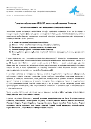 Мониторинг реализации
Республикой Беларусь Конвенции ЮНЕСКО
об охране и поощрении разнообразия форм культурного самовыражения
Отчет по результатам исследования
39
Реализация Конвенции ЮНЕСКО в культурной политике Беларуси
Экспертные оценки по пяти измерениям культурной политики
Экспертная оценка реализации Республикой Беларусь принципов Конвенции ЮНЕСКО об охране и
поощрении разнообразия форм культурного самовыражения проводилась по пяти измерениям, которые
представляют собой базовые направления культурной политики, позволяющие достигать заложенные в
Конвенции ЮНЕСКО цели и ценности:
1) Условия для развития/проявления разнообразия;
2) Влияние сектора культуры на экономику и показатели развития;
3) Внутренние ресурсы и потенциал развития сферы культуры;
4) Развитие межкультурного взаимодействия и контактов;
5) Взаимодействие разных субъектов культурной политики (государства, бизнесе, гражданского
общества).
В ходе проведения трех групповых интервью мы предложили 23 экспертам, согласившимся принять
участие в исследовании, выставить свою оценку по каждому из измерений, воспользовавшись шкалой от 0
до 30 баллов (где 0 баллов — самая низкая оценка, а 30 баллов — самая высокая). Для удобства
ориентации мы разделили все возможные оценки на пять уровней и содержательно охарактеризовали
каждый из них, а также предложили по каждому измерению набор вопросов, который помогал
сориентироваться при выставлении оценок (см. Приложение 1).
В качестве экспертов в исследовании приняли участие представители общественных объединений,
работающих в сфере культуры, творческих союзов, наиболее масштабных культурных инициатив и
проектов, а также ряд бизнесменов, исследователей, культурологов и деятелей культуры. Приглашения
принять участие в исследовании в качестве экспертов были направлены также и представителям
государственных учреждений культуры, однако никто из них не принял участие в эспертной оценке, либо
проигнорировав приглашение, либо, в лучшем случае, сославшись на обстоятельства, не позволяющие им
в этом поучаствовать.
Таким образом, полученные экспертные оценки отражают взгляд на сферу культуры с точки зрения
представителей негосударственного сектора.
В оценке участвовали 23 эксперта: Тимофей Акудович, Михал Анемподистов, Антон Астапович, Альгерд
Бахаревич, Павел Белоус, Сергей Будкин, Владимир Булавский, Максим Жбанков, Северин Квятковский,
Маргарита Корзун, Андрей Курейчик, Надежда Илькевич, Вадим Можейко, Алесь Плотко, Андрей
Полупанов, Никита Потапенко, Илья Свирин, Дмитрий Сурский, Сергей Филимонов, Алексей Фролов,
Сергей Хоревский, Алексей Хоружко и Владимир Шаблинский.
 