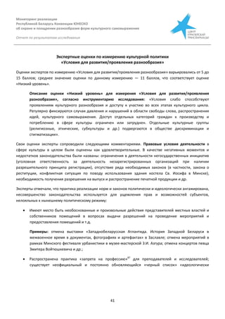 Мониторинг реализации
Республикой Беларусь Конвенции ЮНЕСКО
об охране и поощрении разнообразия форм культурного самовыражения
Отчет по результатам исследования
41
Экспертные оценки по измерению культурной политики
«Условия для развития/проявления разнообразия»
Оценки экспертов по измерению «Условия для развития/проявления разнообразия» варьировались от 5 до
15 баллов; среднее значение оценки по данному измерению — 11 баллов, что соответствует оценке
«Низкий уровень».
Описание оценки «Низкий уровень» для измерения «Условия для развития/проявления
разнообразия», согласно инструментарию исследования: «Условия слабо способствуют
проявлениям культурного разнообразия и доступу к участию во всех этапах культурного цикла.
Регулярно фиксируются случаи давления и нарушений в области свободы слова, распространения
идей, культурного самовыражения. Доступ отдельных категорий граждан к производству и
потреблению в сфере культуры ограничен или затруднен. Отдельные культурные группы
(религиозные, этнические, субкультуры и др.) подвергаются в обществе дискриминации и
стигматизации».
Свои оценки эксперты сопроводили следующими комментариями. Правовые условия деятельности в
сфере культуры в целом были оценены как удовлетворительные. В качестве негативных моментов и
недостатков законодательства были названы: ограничения в деятельности негосударственных инициатив
(уголовная ответственность за деятельность незарегистрированных организаций при наличии
разрешительного принципа регистрации), отсутствие ряда необходимых законов (в частности, закона о
реституции, конфликтная ситуация по поводу использования здания костела Св. Иосифа в Минске),
необходимость получения разрешения на выпуск и распространение печатной продукции и др.
Эксперты отмечали, что практика реализации норм и законов политически и идеологически ангажирована,
несовершенство законодательства используется для ущемления прав и возможностей субъектов,
нелояльных к нынешнему политическому режиму:
 Имеют место быть необоснованные и произвольные действия представителей местных властей и
собственников помещений в вопросах выдачи разрешений на проведение мероприятий и
предоставления помещений и т.д.
Примеры: отмена выставки «Западнобеларусская Атлантида. История Западной Беларуси в
межвоенное время в документах, фотографиях и артефактах» в Заславле; отмена мероприятий в
рамках Минского фестиваля урбанистики в музее-мастерской З.И. Азгура; отмена концертов певца
Змитера Войтюшкевича и др.;
 Распространена практика «запрета на профессию»87
для преподавателей и исследователей;
существует неофициальный и постоянно обновляющийся «черный список» «идеологически
 