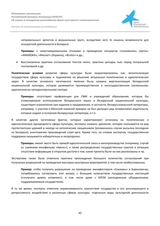 Мониторинг реализации
Республикой Беларусь Конвенции ЮНЕСКО
об охране и поощрении разнообразия форм культурного самовыражения
Отчет по результатам исследования
42
неправильных» артистов и музыкальных групп, вследствие чего те лишены возможности для
концертной деятельности в Беларуси.
Примеры: с немотивированными отказами в проведении концертов сталкивались группы:
«AMAROKA», «Фиолет» (Украина), «Brutto» и др.;
 Восстановлена практика согласования текстов песен, практика цензуры пьес перед театральной
постановкой и др.
Политические условия развития сферы культуры были охарактеризованы как: монополизация
государством сферы культуры и подчинение ее решению актуальных политических и идеологических
задач. В качестве основного негативного явления была названа маргинализация беларусской
национальной культуры, которая развивается преимущественно в негосударственном (нелояльном,
идеологически неподконтрольном) секторе.
Примеры: отсутствуют преференции для СМИ и учреждений образования, которые бы
стимулировали использование беларусского языка и беларусской национальной культуры;
существуют ограничения при издании и продвижении, в частности, беларусскоязычной литературы,
например: к участию в Минской книжной ярмарке не был допущен ряд независимых издательств,
которые издают в основном беларусскую литературу, и т.п.
В качестве других негативных фактов, которые характеризуют установку на политическую и
идеологическую однородность сферы культуры, эксперты назвали: давление, которое оказывается на ряд
протестантских церквей и иногда на католических священников (упоминались случаи высылки последних
из Беларуси); уничтожение произведений стрит-арта. Кроме того, по словам экспертов, государственная
поддержка оказывается избирательно и непрозрачно.
Примеры: имеют место быть прямой идеологический заказ в кинопроизводстве (например, случай
со съемками кинофильма «Авель»), а также распределение государственных грантов в ситуации
отсутствия информации в открытом доступе о том, какие проекты были на них реализованы и пр.
Экспертами также была отмечена практика прохождения большого количество согласований при
получении разрешений на проведение массовых культурных мероприятий, в том числе необоснованных.
Пример: чтобы получить разрешение на проведение минифестиваля «Снежань» в Барановичах,
потребовалось согласовать этот вопрос с большим количеством государственных инстанций
(«получить девять штампов»), в том числе даже с БРСМ (молодежным объединением,
поддерживаемым государством).
В то же время, эксперты отметили неравномерность присутствия государства и его регулирующего и
репрессивного воздействия в различных сферах культуры: отдельные виды культурной деятельности
 