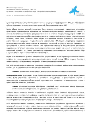 Мониторинг реализации
Республикой Беларусь Конвенции ЮНЕСКО
об охране и поощрении разнообразия форм культурного самовыражения
Отчет по результатам исследования
44
гуманитарной помощи; существует высокий налог на продажу книг (НДС в размере 20%), а с 2007 года все
работы, касающиеся историко-культурных ценностей, были лишены льготы на НДС.
Кроме общих сложных условий, экспертами были названы используемые государством механизмы,
существенно ограничивающие экономическое развитие негосударственного (независимого) сектора, а
именно: монополизация системы распространения книг и печатной продукции (структурно, на 95% она
состоит из государственных объектов торговли, где четко отлажена работа политических и идеологических
фильтров; кроме этого, магазины любой формы собственности лишены возможности отказаться от
распространения продукции государственного издательства «Мастацкая літаратура»); поддержка
бизнесом мероприятий в сфере культуры, устраиваемых под эгидой государства, нередко происходит по
принуждению со строны местных властей (это ограничивает свободу в предоставлении финансовой
поддержки); отсутствуют механизмы компенсации потраченных средств на ремонт и благоустройство
помещений, зданий и т.п. в случаях досрочного расторжения договоров на аренду (например, как это было
в случаях галереи «ЦЭХ» и книжного магазина «Галіяфы»).
Отдельно была отмечена практика избирательного предоставления льгот, порядок установления которых
непрозрачен: например, разным организациям назначается разный размер НДС на продажу билетов, а
также стоимость гастрольных удостоверений и размер аренды концертных залов.
При этом эксперты смогли назвать и позитивные примеры использования механизмов стимулирования
бизнеса для поддержки социальных и культурных проектов.
Примеры: деятельность Фонда «Идея», конкурс социальных проектов «Social Weekend».
Социальные условия экспертами в целом были оценены как удовлетворительные. В качестве негативных
фактов было упомянуто: неприятие и проявление враждебности к феминистским акциям, к
представителям нетрадиционной сексуальной ориентации и по отношению к их мероприятиям, а также к
представителям отдельных субкультур.
Пример: мотивируя досрочное расторжение с галереей «ЦЭХ» договора на аренду помещения,
собственник высказал претензию, что туда приходят «патлатые».
Эксперты также высказали мнение о неготовности широких слоев населения воспринимать новые,
инновационные и нестереотипные формы искусства (например, стрит-арт и уличные выступления), а также
указали на высокую степень самоцензуры у местных властей и представителей бизнеса, что во многом
мешает продвижению в культуре новых и нестандартных форм и проявлений.
Были перечислены группы населения, исключенные или которые существенно ограниченны в участии в
культурной жизни, в их числе: люди с ограниченными возможностями — из-за неприспособленности
большинства учреждений культуры и культурных площадок для приема таких посетителей; жители малых
городов и сел — т.к. культурная жизнь наиболее интенсивно и разнообразно разворачивается в столице и
 
