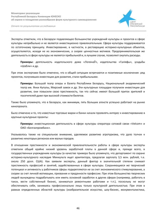 Мониторинг реализации
Республикой Беларусь Конвенции ЮНЕСКО
об охране и поощрении разнообразия форм культурного самовыражения
Отчет по результатам исследования
46
Эксперты отметили, что в Беларуси подавляющее большинство учреждений культуры и проектов в сфере
культуры неприбыльно и не является инвестиционно привлекательным. Сфера культуры поддерживается
по остаточному принципу. Инвестирование, в частности, в реставрацию историко-культурных объектов,
осуществляется, исходя не из экономических, а скорее ценностных мотивов. Предпринимательская же
деятельность в сфере культуры не является прибыльной и, в лучшем случае, позволяет окупать расходы.
Примеры: деятельность издательского дома «ЛогвінаЎ», издательства «Галіяфы», усадьбы
«Шабли» и др.
При этом экспертами было отмечено, что в общей ситуации встречаются и позитивные исключения: ряд
проектов, получивших инвестиции для развития, стали прибыльными.
Примеры: Большой театр оперы и балета Республики Беларусь, Национальный академический
театр им. Янки Купалы, Мирский замок и др. Эти культурные площадки получили инвестиции для
развития, они повысили свою престижность, так что сейчас имеют большой приток зрителей и
посетителей даже при высокой стоимости билетов.
Также было упомянуто, что в Беларуси, как минимум, пять больших агенств успешно работают на рынке
кинопроката.
Было отмечено и то, что известные торговые марки и банки начали проявлять интерес к инвестированию в
крупные культурные проекты:
Примеры: инвестиционная деятельность в сфере культуры оператора сотовой связи «Velcom» и
ОАО «Белгазпромбанк».
Указывалось также на специальное внимание, уделяемое развитию агротуризма, что дало толчок к
развитию некоторых регионов или малых городов.
В отношении престижности и экономической привлекательности работы в сфере культуры эксперты
отметили общий крайне низкий уровень заработной платы в данной сфере и, прежде всего, в
государственных учреждениях культуры (в качестве примера было упомянуто, что департамент по охране
историко-культурного наследия Минкульта ищет архитектора, предлагая зарплату 3,5 млн. рублей, т.е.
около 250 долл. США). Как заявили эксперты, данный фактор в значительной степени снижает
престижность профессий и занятий, задействованных в сфере культуры. Сохраняющиеся же творческий
потенциал и активность у работников сферы подкрепляются не за счет экономического стимулирования, а
скорее за счет личной мотивации, призвания и преданности профессии. При этом большинство творческих
людей вынуждены подрабатывать или иметь основной заработок в других сферах (например, работать в
такси, вести собственный бизнес, заниматься ремонтными работами и т.п.), поскольку не могут
обеспечивать себя, занимаясь профессионально лишь только культурной деятельностью. При этом в
рамках определенных областей культуры (изобразительное искусство, шоу-бизнес, монументалистика,
 
