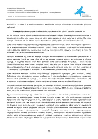 Мониторинг реализации
Республикой Беларусь Конвенции ЮНЕСКО
об охране и поощрении разнообразия форм культурного самовыражения
Отчет по результатам исследования
47
дизайн и т.п.) отдельные персоны способны добиваться высоких заработков и известности (чаще за
рубежом).
Примеры: художник-график Юрий Яковенко, художник-иллюстратор Павел Татарников и др.
Но это частные случаи, которые стали возможными скорее благодаря индивидуальным способностям и
возможностям найти себе нишу, и они не могут характеризовать сферу культуры в целом. При этом
эксперты отметили, что при общем кризисном состоянии у государства нет антикризисного плана.
Было также указано на существование диспропорции в развитии культуры как по линии «центр—регионы»,
так и между отдельными областями культуры. Столица сильно отличается от регионов по интенсивности
жизни, размеру заработков, социальному престижу и возможностям находить инвестиции, а также по
возможностям оказывать влияние на общество.
Эксперты выделили ряд областей в сфере культуры, которые являются особенно невостребованными и
непрестижными. Одной из таких областей, по их мнению, является наука и исследования в области
культуры и искусства. Также в числе таких областей была названа область литературы — как наименее
привлекательная для инвестиций. Эксперты также отметили, что в 1990-е годы область рок-музыки
развивалась довольно бурно и выходила на уровень окупаемость, но затем этот рост был искусственно
остановлен государством из-за нелояльности рок-движения к действующему политическому режиму.
Была отмечена важность наличия инфраструктуры учреждений культуры (дома культуры, клубы,
библиотеки и т.п.) для оказания влияния на общество. От советской инфраструктуры осталось «покрытие»
страны сетью учреждений культуры, но сейчас эта инфраструктура подвергается оптимизации, что
угрожает ее разрушению. Особенно страдают в этом отношении сельские клубы и библиотеки.
Дополнительными негативными факторами, по мнению экспертов, являются непродуманные решения
властей: например, МВД ввело правило, что дискотеки работают до 22.00, т.е. они прекращают работать
тогда, когда это востребовано, особенно в сельской местности.
Другие каналы влияния культуры на социальное и гуманитарное развитие общества также были оценены
экспертами как неэффективные. Знания о сфере культуры и искусстве слабо представлены в школьной
программе, хотя идут обсуждения о том, чтобы вернуть в школы предмет «Мировая художественная
культура». Беларусские СМИ крайне редко транслируют такие жанры, как балет, театральные постановки и
т.п. Недавно начал работать канал «Беларусь 3», который ориентирован на сферу культуру, однако, по
мнению экспертов, демонстрируемые передачи обладают довольно низким качественным уровнем и не
пользуются большой популярностью у зрителей. Эксперты заметили, что в общенациональных
государственных газетах практически исчезли разделы, посвященные тематике культуры. Существует
крайне мало специализированных изданий, которые посвящены культуре, исключением является
одноименная газета «Культура». Отдельно подчеркивалась дискриминация беларусской национальной
 