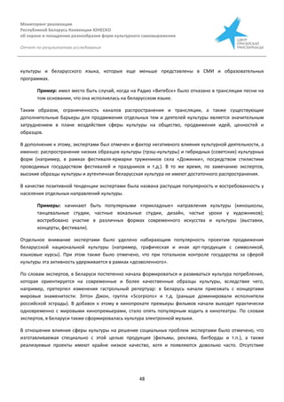 Мониторинг реализации
Республикой Беларусь Конвенции ЮНЕСКО
об охране и поощрении разнообразия форм культурного самовыражения
Отчет по результатам исследования
48
культуры и беларусского языка, которые еще меньше представлены в СМИ и образовательных
программах.
Пример: имел место быть случай, когда на Радио «Витебск» было отказано в трансляции песни на
том основании, что она исполнялась на беларусском языке.
Таким образом, ограниченность каналов распространения и трансляции, а также существующие
дополнительные барьеры для продвижения отдельных тем и деятелей культуры является значительным
затруднением в плане воздействия сферы культуры на общество, продвижения идей, ценностей и
образцов.
В дополнение к этому, экспертами был отмечен и фактор негативного влияния культурной деятельности, а
именно: распространение низких образцов культуры (трэш-культуры) и гибридных (советских) культурных
форм (например, в рамках фестиваля-ярмарки тружеников села «Дожинки», посредством стилистики
проводимых государством фестивалей и праздников и т.д.). В то же время, по замечанию экспертов,
высокие образцы культуры и аутентичная беларусская культура не имеют достаточного распространения.
В качестве позитивной тенденции экспертами была названа растущая популярность и востребованность у
населения отдельных направлений культуры.
Примеры: начинают быть популярными «прикладные» направления культуры (киношколы,
танцевальные студии, частные вокальные студии, дизайн, частые уроки у художников);
востребовано участие в различных формах современного искусства и культуры (выставки,
концерты, фестивали).
Отдельное внимание экспертами было уделено набирающим популярность проектам продвижения
беларусской национальной культуры (например, графическая и иная арт-продукция с символикой,
языковые курсы). При этом также было отмечено, что при тотальном контроле государства за сферой
культуры эта активность удерживается в рамках «дозволенного».
По словам экспертов, в Беларуси постепенно начала формироваться и развиваться культура потребления,
которая ориентируется на современные и более качественные образцы культуры, вследствие чего,
например, претерпел изменения гастрольный репертуар: в Беларусь начали приезжать с концертами
мировые знаменитости: Элтон Джон, группа «Scorpions» и т.д. (раньше доминировали исполнители
российской эстрады). В добавок к этому в кинопрокате премьеры фильмов начали выходят практически
одновременно с мировыми кинопремьерами, стало опять популярным ходить в кинотеатры. По словам
экспертов, в Беларуси также сформировалась культура электронной музыки.
В отношении влияния сферы культуры на решение социальных проблем экспертами было отмечено, что
изготавливаемая специально с этой целью продукция (фильмы, реклама, бигборды и т.п.), а также
реализуемые проекты имеют крайне низкое качество, хотя и появляются довольно часто. Отсутствие
 