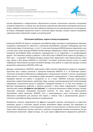 Мониторинг реализации
Республикой Беларусь Конвенции ЮНЕСКО
об охране и поощрении разнообразия форм культурного самовыражения
Отчет по результатам исследования
4
системе образования и медиаполитике, общественном сознании, политических практиках согласования
интересов в обществе и т.д. Кроме того, для внесения существенных изменений в культурную политику, во-
первых, требуется политическая воля всех субъектов, вовлеченных или заинтересованных в этом процессе;
во-вторых, необходимы адекватные знания о состоянии сферы культуры, которые позволят выстраивать
«дорожную карту» изменений и следить за ее реализацией.
Постановка проблемы, задачи и метод исследования
Конвенция ЮНЕСКО об охране и поощрении разнообразия форм культурного самовыражения обязывает
государства, подписавшие ее, заботиться о культурном разнообразии, принимая необходимые для этого
политические меры. В соответствии с п. (а) ст. 9, участники Конвенции ЮНЕСКО должны представлять «раз
в четыре года в своих докладах ЮНЕСКО соответствующую информацию о мерах, принятых для охраны и
поощрения разнообразия форм культурного самовыражения на их территории и на международном
уровне». Этот механизм запущен и работает: в 2012-2013 годах в ЮНЕСКО было подано 65 докладов, а в
2014 году — 6 докладов4
. Республика Беларусь должна была предоставить свой первый доклад в 2012
году, однако в базе данных ЮНЕСКО он отсутствует5
. На момент написания данного отчета, по нашей
информации, Министерство культуры Республики Беларусь вело работу по подготовке доклада, который
должен быть предоставлен ЮНЕСКО к 2016 году.
Доклады, направляемые в ЮНЕСКО, представляют собой описание предпринятых каждым из государств-
участников мер в рамках ценностей и принципов Конвенции ЮНЕСКО. В ст. 19 Конвенции указано:
«Участники соглашаются обмениваться информацией и специальными знаниями и опытом, касающимися
сбора данных и статистики о разнообразии форм культурного самовыражения, а также информацией о
передовой практике его охраны и поощрения» (п. 1), а также: «ЮНЕСКО, используя существующие
механизмы в рамках Секретариата, содействует сбору, анализу и распространению всей соответствующей
информации, статистических данных и сведений о передовой практике» (п. 2). При этом очевидно, что
фиксация произведенных действий и принятых решений, а также обмен информацией о передовой
практике мало говорит об эффектах этих действий, т.е. о реальных изменениях в сфере культуры, которые
происходят вследствие проводимой культурной политики. Но такая задача не обеспечивается
механизмами самой Конвенции ЮНЕСКО, хотя в процитированных выше положениях договора
обозначены возможности для решения этой задачи, а именно: сбор и распространение данных и
статистики о разнообразии форм культурного самовыражения.
Возможность получить представления об эффектах культурной политики наталкивается на недостаток
сравнимых данных и отсутствие единой системы мониторинга сферы культуры. Все имеющиеся на
сегодняшний день наработки в этом направлении не имеют ни законченности, ни обязательности. Каждая
страна имеет собственную систему статистики и комплекс исследований, которые используются как для
отслеживания изменений в сфере культуры, так и для оценки эффективности предпринятых действий и
 