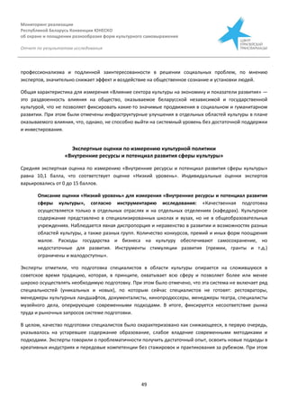 Мониторинг реализации
Республикой Беларусь Конвенции ЮНЕСКО
об охране и поощрении разнообразия форм культурного самовыражения
Отчет по результатам исследования
49
профессионализма и подлинной заинтересованности в решении социальных проблем, по мнению
экспертов, значительно снижает эффект и воздействие на общественное сознание и установки людей.
Общая характеристика для измерения «Влияние сектора культуры на экономику и показатели развития» —
это раздвоенность влияния на общество, оказываемое беларусской независимой и государственной
культурой, что не позволяет фиксировать какие-то значимые продвижения в социальном и гуманитарном
развитии. При этом были отмечены инфраструктурные улучшения в отдельных областей культуры в плане
оказываемого влияния, что, однако, не способно выйти на системный уровень без достаточной поддержки
и инвестирования.
Экспертные оценки по измерению культурной политики
«Внутренние ресурсы и потенциал развития сферы культуры»
Средняя экспертная оценка по измерению «Внутренние ресурсы и потенциал развития сферы культуры»
равна 10,1 балла, что соответствует оценке «Низкий уровень». Индивидуальные оценки экспертов
варьировались от 0 до 15 баллов.
Описание оценки «Низкий уровень» для измерения «Внутренние ресурсы и потенциал развития
сферы культуры», согласно инструментарию исследования: «Качественная подготовка
осуществляется только в отдельных отраслях и на отдельных отделениях (кафедрах). Культурное
содержание представлено в специализированных школах и вузах, но не в общеобразовательных
учреждениях. Наблюдается явная диспропорция и неравенство в развитии и возможностях разных
областей культуры, а также разных групп. Количество конкурсов, премий и иных форм поощрения
малое. Расходы государства и бизнеса на культуру обеспечивают самосохранение, но
недостаточные для развития. Инструменты стимуляции развития (премии, гранты и т.д.)
ограничены и малодоступны».
Эксперты отметили, что подготовка специалистов в области культуры опирается на сложившуюся в
советское время традицию, которая, в принципе, охватывает всю сферу и позволяет более или менее
широко осуществлять необходимую подготовку. При этом было отмечено, что эта система не включает ряд
специальностей (уникальных и новых), по которым сейчас специалистов не готовят: рестовраторы,
менеджеры культурных ландшафтов, документалисты, кинопродюссеры, менеджеры театра, специалисты
музейного дела, оперирующие современными подходами. В итоге, фиксируется несоответствие рынка
труда и рыночных запросов системе подготовки.
В целом, качество подготовки специалистов было охарактеризовано как снижающееся, в первую очередь,
указывалось на устаревшее содержание образование, слабое владение современными методиками и
подходами. Эксперты говорили о проблематичности получить дастаточный опыт, освоить новые подходы в
креативных индустриях и передовые компетенции без стажировок и практикования за рубежом. При этом
 