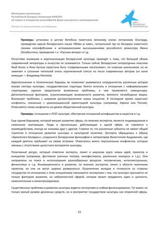 Мониторинг реализации
Республикой Беларусь Конвенции ЮНЕСКО
об охране и поощрении разнообразия форм культурного самовыражения
Отчет по результатам исследования
51
Примеры: установка в центре Витебска памятника великому князю литовскому Ольгерду,
проведение курсов беларусского языка «Мова ці кава», гастрольный тур по Беларуси известного
своими ксенофобскими и антиукраинскими высказываниями российского режиссера Ивана
Охлобыстина, проведение т.н. «Русских вечера» и т.д.
Отсутствие внимания и маргинализация беларусской культуры приводят к тому, что большой объем
современной литературы и искусства не осваивается. Только сейчас беларусские литературные классики
Якуб Колас и Янка Купала перестали быть «современными писателями», по опросам школьников, но их
заменяет в сознании читателей очень ограниченный список из числа современных авторов (из ныне
живущих — Владимир Некляев).
Идеологические и политические барьеры не позволяют развиваться сотрудничеству различных акторов
внутри сектора культуры: государственные структуры боятся вступать в отношения с неформальными
структурами, заранее предполагая возможные проблемы, в чем проявляется самоцензура.
Дополнительным фактором, ограничивающим возможности развития, являются несвободные медиа.
Возникают проблемы с широким распространением новых инциатив. В последнее время нарастают
конфликты, связанные с цивилизационной ориентацией культуры (например, Европа или Россия).
Отмечаются также конфликты на уровне общественной культуры.
Примеры: отношение к ЛГБТ-культуре, обострение отношений антифашистов и нацистов и т.д.
Еще одним барьером, который мешает развитию сферы, по мнению экспертов, является индивидуализм и
нежелание кооперации. Люди и организации, действиющие в одной сфере, не стремятся к
взаимодействию, иногда не знакомы друг с другом. Главное то, что различные субъекты не имеют общей
стратегии в отношении развития культуры и культурной политики. Эксперты обращались к образу
«Архипелага Беларусь», созданного беларусским философом и литератором Валентином Акудовичем, где
каждый деятель пребывает на своем островке. Отмечалось много персональных конфликтов, которые
связаны с отсутствием целостного восприятия культуры.
Позитивный ресурс, который отметили эксперты, лежит в широком круге новых идей, проектов и
инициатив (например, фестивали уличных театров, кинофестивали, различные конкурсы и т.д.). Они
направлены на поиск и использование разнообразных ресурсов: человеческих, интеллектуальных,
финансовых и т.д. Инновационность и развитие, по мнению экспертов, лежит в области маленьких
проектов, но они не могут широко развернуться. Ограничение вкладов и готовности со стороны
государства по отношению к этим инициативам связывается экспертами с тем, что культура признается не
только фактором развития, но небезопастной сферой, которая может продвигать идеи и ценности,
нежелательные и неконтролируемые.
Существенные проблемы в развитии культуры видятся экспертами в слабом финансировании. Тут важен не
только малый размер денежных средств, но и восприятие государством культуры как вторичной сферы.
 