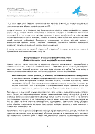 Мониторинг реализации
Республикой Беларусь Конвенции ЮНЕСКО
об охране и поощрении разнообразия форм культурного самовыражения
Отчет по результатам исследования
52
Так, в связи с большими затратами на Чемпионат мира по хокею в Минске, на культуру средства были
существенно урезаны, а бизнес сократил расходы на КСО.
Эксперты отметили, что за последние годы была постепенно построена инфраструктура (арены, ледовые
дворцы и т.д.), которая активно используются в культурной индустрии и способствуют привлечению
инвестиций. В то же время, сфера культуры заполняет и делает рентабельной эту инфраструктуру.
Значимым ресурсом, по словам экспертов, является и Интернет, который открывает возможности новых
знаний, контактов, информации. Возможности использования внутренних ресурсов связаны с
монополизацией (крупные театры, агентства, телевидение, концертные агентства принадлежат
государству) и отсутвием нормальной экономической конкуренции.
В целом, эксперты отметили высокий человеческий и творческий потенциал при сложных условиях и
ограничении использования имеющихся ресурсов.
Экспертные оценки по измерению культурной политики
«Развитие межкультурного взаимодействия и контактов»
Среднее значение оценок экспертов по измерению «Развитие межкультурного взаимодействия и
контактов» было самым высоким из всех пяти измерений — 12,5 баллов. Данное значение уже находится в
диапазоне оценки «Средний уровень», хотя лишь едва проходит этот рубеж При этом вопрос о
межкультурном взаимодействии вызвал самый широкий разброс мнений: от 0 до 21 балла.
Описание оценки «Низкий уровень» для измерения «Развитие межкультурного взаимодействия
и контактов», согласно инструментарию исследования: «Импорт и экспорт культурной продукции
и услуг имеет нерегулярный характер (отдельные отрасли, отдельные прецеденты). Импорт
превосходит экспорт. В публичном пространстве представлено ограниченное число культур внутри
страны, у отдельных групп есть проблемы с позиционированием и существованием. Малая доля
населения владеет компетенциями межкультурного общения и имеет регулярные контакты».
По отношению ко внутренней ситуации взаимодействия часть экспертов высказала позицию, что пока в
рамках беларусского общества существует противостояние «больших» культур (беларусской, русской, и
советской), вопросы же взаимодействия субкультур, малых культур, этнических групп и т.д. являются
второстепенными. Отмечалось, что толерантность является частью культурной беларусской модели, но
пока эта модель не имеет широкого распространения, будут проблемы в отношениях между культурами
внутри общества. В актуальном состоянии общественного сознания, ценностей и норм поведения в
культуре этой толерантности нет.
При отсутствии ярко выраженных конфликтов и межкультурного противостояния, эксперты отметили, что
этнические и культурные группы, которые живут в Беларуси, практически незаметны для других: например,
одна из старейших культурных групп — татары. Для демонстрации широкого культурного разнообразия в
 