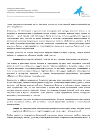 Мониторинг реализации
Республикой Беларусь Конвенции ЮНЕСКО
об охране и поощрении разнообразия форм культурного самовыражения
Отчет по результатам исследования
53
стране выделены «специальные места» (фестивали культур), но в повседневной жизни это разнообразие
слабо представлено.
Отмечалось, что политизация и идеологическая ангажированность культуры оказывает влияние и на
возможности взаимодействия и проявления разных культур в обществе. Удвоение Союза поляков на
Беларуси — яркий пример такой политизации. Также отмечались проблемы деятельности отдельных
протестантских групп, которые не имеют возможности проводить мероприятия, ненаправленные на
религиозную пропаганду (например, на решение социальных проблем) в библиотеках, школах и т.д. В то
же время, государство подписывает несколько договоров о сотрудничестве с Беларусской православной
церковью. «Русские вечера» проводятся и пиарятся достаточно широко, а, например, «Туркменский вечер»
в Витебске провести не разрешили.
Эксперты указывали на наличие специальных программ отдельных стран и культур, которые активно
работают на продвижение в Беларуси знаний о своей культуре.
Примеры: Институт им. Гёте в Минске, Польский институт в Минске, Шведский институт в Минске.
Они активны и эффективны. Однако Беларусь, в свою очередь, не имеет таких программ и серьезной
работы в аналогичном направлении в других странах. Небольшие сообщества беларусов, которые есть за
рубежом, не получают поддержки от беларусского государства (например, сообщество в Друскининкае). В
то же время, позитивные оценки получила подготовка Закона «О беларусах зарубежья«, а также развитие
контактов с беларусской диаспорой со стороны Международного общественного объединения
«Объединение беларусов мира «Бацькаўшчына».
Возможности и эффекты продвижения беларусской культуры вовне оцениваются экспертами не очень
высоко. Отмечается, что главным импортером беларусской культуры вовне является государство, и оно не
выполняет этой функции в достаточной мере. Продвижение Беларуси за рубежом на уровне государства
часто оборачивается тем, что она неразличима с русской или общей постсоветской. Такие явления
культуры, которые являются «визиткой» страны, как, например, Большой оперный театр, часто имеют
название-кальку в России. Экспертами было отмечено слабое продвижение именно беларусской
уникальности и отличительности культуры.
На международных культурных форумах, которые проводятся в Беларуси, ограничено представительство и
участие независимых акторов. Это значительно снижает возможность контактов и межкультурного
взаимодействия.
Пример: на Международном книжном базаре различные страны представлены широким кругом
издательств, а Беларусь имеет общий государственный стенд и один — альтернативный.
Особые трудности в представлении беларусской культуры для других испытывают наиболее затратные
области (литература, театр и т.д.), более развито в этом отношении изобразительное искусство и музыка. В
 