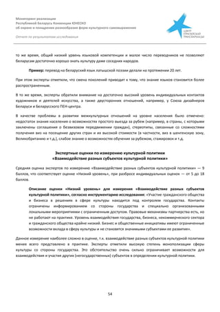 Мониторинг реализации
Республикой Беларусь Конвенции ЮНЕСКО
об охране и поощрении разнообразия форм культурного самовыражения
Отчет по результатам исследования
54
то же время, общий низкий урвень языковой компетенции и малое число переводчиков не позволяют
беларусам достаточно хорошо знать культуру даже соседних народов.
Пример: перевод на беларуский язык латышской поэзии делали на протяжении 20 лет.
При этом эксперты отметили, что смена поколений приводит к тому, что знание языков становится более
распространенным.
В то же время, эксперты обратили внимание на достаточно высокий уровень индивидуальных контактов
художников и деятелей искусства, а также двусторонних отношений, например, у Союза дизайнеров
Беларуси и Беларусского ПЕН-центра.
В качестве проблемы в развитии межкультурных отношений на уровне населения было отмечено:
недостаток знания населения о возможностях простого выезда за рубеж (например, в страны, с которыми
заключены соглашения о безвизовом передвижении граждан), стереотипы, связанные со сложностями
получения виз на посещение других стран и их высокой стоимости (в частности, виз в шенгенскую зону,
Великобританию и т.д.), слабое знание о возможностях обучения за рубежом, стажировок и т.д.
Экспертные оценки по измерению культурной политики
«Взаимодействие разных субъектов культурной политики»
Средняя оценка экспертов по измерению «Взаимодействие разных субъектов культурной политики» — 9
баллов, что соответствует оценке «Низкий уровень», при разбросе индивидуальных оценок — от 5 до 18
баллов.
Описание оценки «Низкий уровень» для измерения «Взаимодействие разных субъектов
культурной политики», согласно инструментарию исследования: «Участие гражданского общества
и бизнеса в решениях в сфере культуры находится под контролем государства. Контакты
ограничены информированием со стороны государства и специально организованными
локальными мероприятиями с ограниченным доступом. Правовые механизмы партнерства есть, но
не работают на практике. Уровень взаимодействия государства, бизнеса, некоммерческого сектора
и гражданского общества крайне низкий. Бизнес и общественные инициативы имеют ограниченные
возможности вклада в сферу культуры и не становятся значимыми субъектами ее развития».
Данное измерение наиболее сложно в оценке, т.к. взаимодействие разных субъектов культурной политики
менее всего представлено в практике. Эксперты отметили высокую степень монополизации сферы
культуры со стороны государства. Это обстоятельство очень сильно ограничивает возможности для
взаимодействия и участия других (негосударственных) субъектов в определении культурной политики.
 