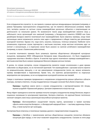 Мониторинг реализации
Республикой Беларусь Конвенции ЮНЕСКО
об охране и поощрении разнообразия форм культурного самовыражения
Отчет по результатам исследования
55
Если сотрудничество случается, то, как правило, в рамках крупных международных программ (например, в
рамках Программы трансграничного сотрудничества), где это является обязательным условием. Кроме
того, эксперты указали на частные случаи взаимодействия различных субъектов и соорганизацию их
деятельности на локальном уровне. Но возможности такого рода взаимодействия имеются лишь у
небольшого числа организаций или кампаний (например, у Беларусского комитета ІCOMOS или Союз
дизайнеров Беларуси имеется позитивный опыт взаимодействия). Были озвучены примеры, когда такие
организации имели возможность вносить свои идеи и предложения в общую повестку дня реализации
культурной политики. Однако это, чаще всего, касались локальных, точечных вопросов. Наиболее часто
упоминались отдельные случаи партнерства с местными властями, когда местные исполкомы идут на
контакт и консультации, а в отдельном случае было указано на наличие устойчивого взаимодействия
(например, в случае с Ошмянским райисполком).
В качестве позитивного примера была упомянута практика общественных обсуждений культурных
инициатив, проводимых МОО «Объединение беларусов мира «Бацькаўшчына», что было поддержано
городскими властями в Витебск и Бресте. В качестве еще одного позитивного примера взаимодействия с
местными властями было названо проведение Минского форума уличных театров.
В целом, по словам экспертов, случаи сотрудничества являются скорее исключением и даже яркими
событиями на общем фоне, но не постоянной практикой. Тип взаимодействия с органами власти строится
по разрешительному принципу, а не как равноправное сотрудничество (опять же, можно вспомнить
пример минифестиваля в Барановичах). Кроме того, эта практика распространяется на отдельные
мероприятия или программы, но не на определение культурной политики как таковой.
Говоря о позитивных примерах продвижения в направлении сотрудничества разных субъектов в области
культуры, эксперты отметили, что ряд государственных площадок начинают быть более открытыми.
Примеры: подобное имело место в случаях сотрудничества с мастерской-музеем З.И. Азгура,
музеем-усадьбой «Пружанский дворец», Центром современного искусства и др.
Фонд «Идея» приводился в качестве примера попытки наладить сотрудничество между бизнесом, медиа и
социально значимыми (и культурными) проектами. Эксперты отметили, что крупный бизнес постепенно
начинает находить свою нишу в реализации масштабных культурных проектах.
Примеры: «Белгазпромбанк» осуществляет покупку картин, организовал и провел выставку
«Десять веков искусства Беларуси», а «Беларусский народный банк» — выставку художницы Алены
Киш, а также выпустил арт-календарь.
Экспертами были отмечены и позитивные примеры диалога с представителями государства.
Примеры: в Витебске с привлечением местных общественных инициатив полностью обновили
концепцию Дня города, и этот опыт позволяет продолжать сотрудничество. Случаем из этого ряда
 