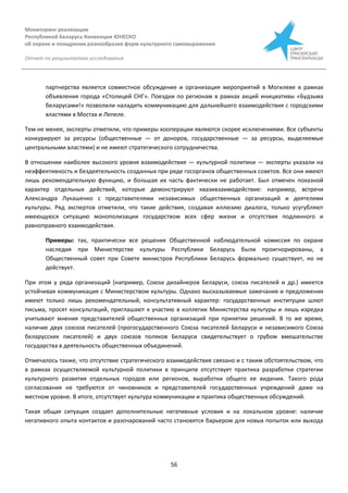 Мониторинг реализации
Республикой Беларусь Конвенции ЮНЕСКО
об охране и поощрении разнообразия форм культурного самовыражения
Отчет по результатам исследования
56
партнерства является совместное обсуждение и организация мероприятий в Могилеве в рамках
объявления города «Столицей СНГ». Поездки по регионам в рамках акций инициативы «Будзьма
беларусами!» позволили наладить коммуникацию для дальнейшего взаимодействия с городскими
властями в Мостах и Лепеле.
Тем не менее, эксперты отметили, что примеры кооперации являются скорее исключениями. Все субъекты
конкурируют за ресурсы (общественные — от доноров, государственные — за ресурсы, выделяемые
центральными властями) и не имеют стратегического сотрудничества.
В отношении наиболее высокого уровня взаимодействия — культурной политики — эксперты указали на
неэффективность и бездеятельность созданных при ряде госорганов общественных советов. Все они имеют
лишь рекомендательную функцию, и большая их часть фактически не работает. Был отмечен показной
характер отдельных действий, которые демонстрируют квазивзаимодействие: например, встречи
Александра Лукашенко с представителями независимых общественных организаций и деятелями
культуры. Ряд экспертов отметили, что такие действия, создавая иллюзию диалога, только усугубляют
имеющуюся ситуацию монополизации государством всех сфер жизни и отсутствия подлинного и
равноправного взаимодействия.
Примеры: так, практически все решения Общественной наблюдательной комиссия по охране
наследия при Министерстве культуры Республики Беларусь были проигнорированы, а
Общественный совет при Совете министров Республики Беларусь формально существует, но не
действует.
При этом у ряда организаций (например, Союза дизайнеров Беларуси, союза писателей и др.) имеется
устойчивая коммуникация с Министерством культуры. Однако высказываемые замечания и предложения
имеют только лишь рекомендательный, консультативный характер: государственные институции шлют
письма, просят консультаций, приглашают к участию в коллегии Министерства культуры и лишь изредка
учитывают мнения представителей общественных организаций при принятии решений. В то же время,
наличие двух союзов писателей (прогосударственного Союза писателей Беларуси и независимого Союза
беларусских писателей) и двух союзов поляков Беларуси свидетельствует о грубом вмешательстве
государства в деятельность общественных объединений.
Отмечалось также, что отсутствие стратегического взаимодействия связано и с таким обстоятельством, что
в рамках осуществляемой культурной политики в принципе отсутствует практика разработки стратегии
культурного развития отдельных городов или регионов, выработки общего ее видения. Такого рода
согласования не требуются от чиновников и представителей государственных учреждений даже на
местном уровне. В итоге, отсутствует культура коммуникации и практика общественных обсуждений.
Такая общая ситуация создает дополнительные негативные условия и на локальном уровне: наличие
негативного опыта контактов и разочарований часто становятся барьером для новых попыток или выхода
 