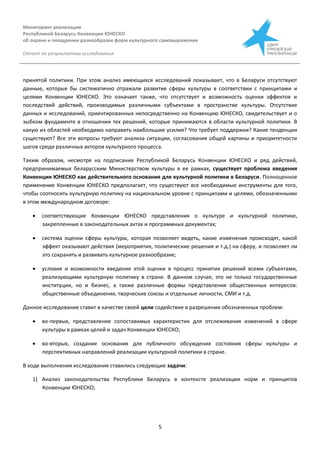 Мониторинг реализации
Республикой Беларусь Конвенции ЮНЕСКО
об охране и поощрении разнообразия форм культурного самовыражения
Отчет по результатам исследования
5
принятой политики. При этом анализ имеющихся исследований показывает, что в Беларуси отсутствуют
данные, которые бы систематично отражали развитие сферы культуры в соответствии с принципами и
целями Конвенции ЮНЕСКО. Это означает также, что отсутствует и возможность оценки эффектов и
последствий действий, производимых различными субъектами в пространстве культуры. Отсутствие
данных и исследований, ориентированных непосредственно на Конвенцию ЮНЕСКО, свидетельствует и о
зыбком фундаменте в отношении тех решений, которые принимаются в области культурной политики. В
какую из областей необходимо направить наибольшие усилия? Что требует поддержки? Какие тенденции
существуют? Все эти вопросы требуют анализа ситуации, согласования общей картины и приоритетности
шагов среди различных акторов культурного процесса.
Таким образом, несмотря на подписание Республикой Беларусь Конвенции ЮНЕСКО и ряд действий,
предпринимаемых беларусским Министерством культуры в ее рамках, существует проблема введения
Конвенции ЮНЕСКО как действительного основания для культурной политики в Беларуси. Полноценное
применение Конвенции ЮНЕСКО предполагает, что существуют все необходимые инструменты для того,
чтобы соотносить культурную политику на национальном уровне с принципами и целями, обозначенными
в этом международном договоре:
 соответствующие Конвенции ЮНЕСКО представления о культуре и культурной политике,
закрепленные в законодательных актах и программных документах;
 система оценки сферы культуры, которая позволяет видеть, какие изменения происходят, какой
эффект оказывают действия (мероприятия, политические решения и т.д.) на сферу, и позволяет ли
это сохранять и развивать культурное разнообразие;
 условия и возможности введения этой оценки в процесс принятия решений всеми субъектами,
реализующими культурную политику в стране. В данном случае, это не только государственные
институции, но и бизнес, а также различные формы представления общественных интересов:
общественные объединения, творческие союзы и отдельные личности, СМИ и т.д.
Данное исследование ставит в качестве своей цели содействие в разрешении обозначенных проблем:
 во-первых, представление сопоставимых характеристик для отслеживания изменений в сфере
культуры в рамках целей и задач Конвенции ЮНЕСКО;
 во-вторых, создание основания для публичного обсуждения состояния сферы культуры и
перспективных направлений реализации культурной политики в стране.
В ходе выполнения исследования ставились следующие задачи:
1) Анализ законодательства Республики Беларусь в контексте реализации норм и принципов
Конвенции ЮНЕСКО;
 