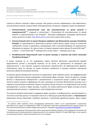 Мониторинг реализации
Республикой Беларусь Конвенции ЮНЕСКО
об охране и поощрении разнообразия форм культурного самовыражения
Отчет по результатам исследования
66
советов не обошла стороной и сферу культуры. Нам удалось отыскать информацию о трех общественно-
консультативных советах, которые имеют непосредственное отношение к предмету нашего исследования:
1. Консультативный межэтнический совет при уполномоченном по делам религий и
национальностей*126
, созданый в соответствии с Положением об уполномоченном по делам
религий и национальностей и его аппарате**
. Некоторая информация, касающаяся деятельности
совета, доступна на сайте: http://belarus21.by, хотя статус самого сайта не ясен;
2. Консультативный совет по делам беларусов зарубежья при Министерстве культуры Республики
Беларусь. О существовании и деятельности данного совета можно судить только по новостным
сообщениям. Ссылок на документы, учреждающие совет и регламентирующие его деятельность,
обнаружить не удалось. Но, судя по тому, что первое засдание совета прошло 25 июня 2010 года127
,
а третье — 2 июня 2012 года128
, периодичность созыва совета — примерно, раз в год;
3. Республиканский общественный совет по делам культуры и искусства при Совете министров
Республики Беларусь129
.
В целом, несмотря на то, что создаваемые советы являются фактически единственной формой
общественного участия в культурной политике, ни их состав, ни деятельность не прозрачны для
общественности, а сам принцип создания (назначение) свидетельствет об иммитационном формате.
Соответвенно, даже их наличие не может выступать аргументов в воспросе развития партнерства
различных субъектов культурной политики.
В открытых данных беларусской статистики не представлен такой глубокий анализ, как дифференциация
по видам собственности внутри учреждений и организаций сферы культуры. Также нет данных о вкладах
бизнеса и общественных объединений в экономическом и социальном вкладе в работу этой сферы.
Частично можно встретить информацию об этом в докладах на коллегии Министерства культуры или в
отдельных выступлениях чиновников. Однако эти данные всегда неполны и не представляют всю систему
распределения и участия в сфере культуры. В целом, эта сторона деятельности сферы культуры остается
непрозрачной для анализа, а, следовательно, и для определения политики.
Что касается вопросов инвестиций и поддержки сферы культуры, то разбросанность, несопоставимость и
частичное отсутствие данных не позволяют внести их в таблицу для дальнейшей работы. В Приложении 2
представлен анализ инвестиций и проблем, связанных с получением адекватных данных. Здесь следует
*
Не удалось найти правовых актов, регулирующих деятельность совета. О его существовании и результатах
деятельности мы судили по информации в СМИ. По некоторым новостным сообщениям можно сделать вывод, что
этот совет моноэтнический и внутри конфессиональный (см., например: http://belarus21.by/New/1429948003).
**
Положение утверждено Постановлением Совета министров Республики Беларусь «Об утверждении Положения об
Уполномоченном по делам религий и национальностей и его аппарате» № 891 от 15 июля 2006 года, но оно касается
не организации совета, а самого уполномоченного и его аппарата.
 