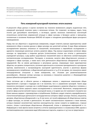 Мониторинг реализации
Республикой Беларусь Конвенции ЮНЕСКО
об охране и поощрении разнообразия форм культурного самовыражения
Отчет по результатам исследования
68
Пять измерений культурной политики: итоги анализа
В результате сбора данных и оценок экспертов мы получили возможность увидеть выделенные пять
измерений культурной политики сразу в нескольких оптиках. Это позволяет, во-первых, задать точку
отсчета для дальнейшего мониторинга, а во-вторых, сделать несколько комплексных констатаций
относительно соответствия современной ситуации в сфере культуры в Беларуси целям и принципам,
положенным в основание Конвенции ЮНЕСКО об охране и поощрении разнообразия форм культурного
самовыражения.
Перед тем как обратиться к выделенным измерениям, следует отметить важную характеристику самой
возможности сбора и анализа данных о сфере культуры как целостной системе. В ходе сбора материала
исследователям пришлось отказаться от показателей, используемых в европейских исследованиях и
адекватно отражающих различные аспекты развития сферы. Ряд важных индикаторов состояния сферы
культуры не представлен в открытом доступе (статистических отчетах или отчетах о деятельности
учреждений культуры), а ряд крайне существенных показателей вовсе не обеспечен соответствующими
систематическими исследованиями. Последнее, в основном, касается сфер общественного сознания и
поведения в сфере культуры, а также всего поля деятельности общественных объединений и частных
предприятий. Мы не имеем достоверных и регулярных данных, отражающих такие характеристики
общества, как уровень толерантности, состояние идентичности и осознание принадлежности к культурным
группам, вовлеченность в воспроизводство культурной идентичности, участие в различных формах
некоммерческого потребления, в общественной деятельности и т.д. В то же время, эти показатели имеют
непосредственное отношение к таким измерениям, как: «Условия для развития/проявления
разнообразия», «Влияние сектора культуры на экономику и показатели развития» и «Взаимодействие
разных субъектов культурной политики».
Такое состояние дел в области данных и информации связано с медленным изменением общих
представлений о культуре и подходов как к ее изучению, так и к управлению культурой. Такого рода
показатели апеллируют к культуре как к особой форме существования и развития общества и человека, а
потому требуют более широкого охвата исследованиями и статистикой. Фактически, непредставленной
остается сфера участия жителей страны в культурной жизни, в то время как этот компонент становится все
более важным наравне с производством и потреблением. Особенно следует отметить неразработанность
статистической фиксации деятельности негосударственных акторов в сфере культуры: бизнеса, меценатов,
доноров, общественных объединений и т.д. В том числе, нет ясной информации об общественных советах
в сфере культуры, их составе и деятельности. Не имеют систематического отражения и такие явления,
которые отражают несоответствие практики законодательству: случаи «запрета на профессию», «черные
списки», отказы в регистрации общественных объединений, отказы в проведении мероприятий и т.п.
Информацию о таких фактах можно встретить в отчетах правозащитников и в независимых СМИ, однако в
систематизированном и сравнимом виде (обоснованные подсчеты, индексы и т.д.) она не представлена.
 