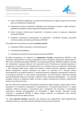 Мониторинг реализации
Республикой Беларусь Конвенции ЮНЕСКО
об охране и поощрении разнообразия форм культурного самовыражения
Отчет по результатам исследования
6
2) Анализ имеющейся информации и возможностей сбора данных о сфере культуры (статистических
данных и материалов исследований);
3) Определение основных измерений, необходмых для мониторинга ситуации в сфере культуры и
разработка методологии оценки применения Конвенции ЮНЕСКО;
4) Анализ основных статистических показателей и экспертных оценок по заданным измерениям
Конвенции ЮНЕСКО;
5) Разработка практических рекомендаций по реализации в Республике Беларусь культурной
политике в рамках имплементации Конвенции ЮНЕСКО.
В исследовании использовались три группы основных понятий:
1) «Культура» («Области культуры» и «Культурный цикл»);
2) «Культурное разнообразие»;
3) «Измерения культурной политики в рамках Конвенции ЮНЕСКО».
Во время исследования мы опирались на определение культуры, предложенное ЮНЕСКО в ходе
пересмотра представлений о культуре и разработки системы измерений, которое было зафиксировано в
2001 году во Всеобщей декларации ЮНЕСКО о культурном разнообразии. ЮНЕСКО определяет культуру
как «совокупность присущих обществу или социальной группе отличительных признаков (духовных и
материальных, интеллектуальных и эмоциональных), и что, помимо искусства и литературы, она (культура.
— Ред.) охватывает образ жизни, «умение жить вместе», системы ценностей, традиции и верования»6
.
Данное определение отражает признание того факта, что «культура все в большей степени
рассматривается и как средство развития, т.е. двигатель развития и поддержки экономического прогресса,
и как результат развития, т.е. смысл нашего существования»7
. Это было озвучено в 1995 году в выводах
доклада Всемирной комиссии по культуре и развитию «Наше творческое разнообразие» — что культура
оказывает влияние на поведение людей, их вклад в процесс экономического развития, общественное
развитие и рост благосостояния.
Для того чтобы иметь возможность анализировать изменения в сфере культуры, а также строить планы и
программы по ее развитию, основываясь на представлениях о культурной деятельности и ее видах,
выделяют: «Области культуры» и «Культурный цикл», посредством чего описывают и ограничивают
совокупность явлений, рассматриваемых как относящиеся к сфере культуры. Пересмотр понятия
«Культура» в разработках ЮНЕСКО в первую очередь отразился на расширении круга явлений,
необходимых для анализа сферы культуры.
Так, среди областей культуры выделяется ряд основных (они представляют собой общеизвестный
комплекс связанных с культурой отраслей производства, деятельности и практики):
 