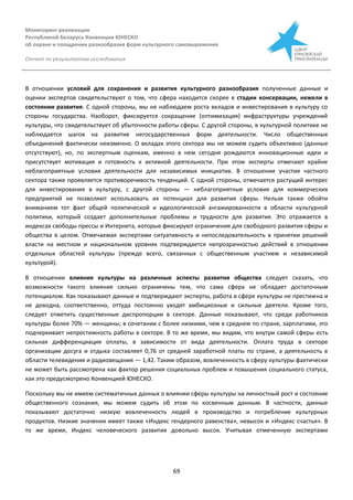 Мониторинг реализации
Республикой Беларусь Конвенции ЮНЕСКО
об охране и поощрении разнообразия форм культурного самовыражения
Отчет по результатам исследования
69
В отношении условий для сохранения и развития культурного разнообразия полученные данные и
оценки экспертов свидетельствуют о том, что сфера находится скорее в стадии консервации, нежели в
состоянии развития. С одной стороны, мы не наблюдаем роста вкладов и инвестирования в культуру со
стороны государства. Наоборот, фиксируется сокращение (оптимизация) инфраструктуры учреждений
культуры, что свидетельствует об убыточности работы сферы. С другой стороны, в культурной политике не
наблюдается шагов на развитие негосударственных форм деятельности. Число общественных
объединений фактически неизменно. О вкладах этого сектора мы не можем судить объективно (данные
отсутствуют), но, по экспертным оценкам, именно в нем сегодня рождаются инновационные идеи и
присутствует мотивация и готовность к активной деятельности. При этом эксперты отмечают крайне
неблагоприятные условия деятельности для независимых инициатив. В отношении участия частного
сектора также проявляется противоречивость тенденций. С одной стороны, отмечается растущий интерес
для инвестирования в культуру, с другой стороны — неблагоприятные условия для коммерческих
предприятий не позволяют использовать их потенциал для развития сферы. Нельзя также обойти
вниманием тот факт общей политической и идеологической ангажированности в области культурной
политики, который создает дополнительные проблемы и трудности для развития. Это отражается в
индексах свободы прессы и Интернета, которые фиксируют ограничения для свободного развития сферы и
общества в целом. Отмечаемая экспертами ситуативность и непоследовательность в принятии решений
власти на местном и национальном уровнях подтверждается непрозрачностью действий в отношении
отдельных областей культуры (прежде всего, связанных с общественным участием и независимой
культурой).
В отношении влияния культуры на различные аспекты развития общества следует сказать, что
возможности такого влияния сильно ограничены тем, что сама сфера не обладает достаточным
потенциалом. Как показывают данные и подтверждают эксперты, работа в сфере культуры не престижна и
не доходна, соответственно, оттуда постоянно уходят амбициозные и сильные деятели. Кроме того,
следует отметить существенные диспропорции в секторе. Данные показывают, что среди работников
культуры более 70% — женщины; в сочетании с более низкими, чем в среднем по стране, зарплатами, это
подчеркивает непрестижность работы в секторе. В то же время, мы видим, что внутри самой сферы есть
сильная дифференциация оплаты, в зависимости от вида деятельности. Оплата труда в секторе
организации досуга и отдыха составляет 0,76 от средней заработной платы по стране, а деятельность в
области телевидения и радиовещания — 1,42. Таким образом, вовлеченность в сферу культуры фактически
не может быть рассмотрена как фактор решения социальных проблем и повышения социального статуса,
как это предусмотрено Конвенцией ЮНЕСКО.
Поскольку мы не имеем систематичных данных о влиянии сферы культуры на личностный рост и состояние
общественного сознания, мы можем судить об этом по косвенным данным. В частности, данные
показывают достаточно низкую вовлеченность людей в производство и потребление культурных
продуктов. Низкие значения имеет также «Индекс гендерного равенства», невысок и «Индекс счастья». В
то же время, Индекс человеческого развития довольно высок. Учитывая отмеченную экспертами
 
