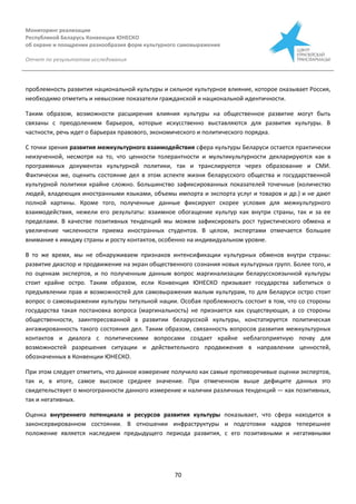 Мониторинг реализации
Республикой Беларусь Конвенции ЮНЕСКО
об охране и поощрении разнообразия форм культурного самовыражения
Отчет по результатам исследования
70
проблемность развития национальной культуры и сильное культурное влияние, которое оказывает Россия,
необходимо отметить и невысокие показатели гражданской и национальной идентичности.
Таким образом, возможности расширения влияния культуры на общественное развитие могут быть
связаны с преодолением барьеров, которые искусственно выставляются для развития культуры. В
частности, речь идет о барьерах правового, экономического и политического порядка.
С точки зрения развития межкультурного взаимодействия сфера культуры Беларуси остается практически
неизученной, несмотря на то, что ценности толерантности и мультикультурности декларируются как в
программных документах культурной политики, так и транслируются через образование и СМИ.
Фактически же, оценить состояние дел в этом аспекте жизни беларусского общества и государственной
культурной политики крайне сложно. Большинство зафиксированных показателей точечные (количество
людей, владеющих иностранными языками, объемы импорта и экспорта услуг и товаров и др.) и не дают
полной картины. Кроме того, полученные данные фиксируют скорее условия для межкультурного
взаимодействия, нежели его результаты: взаимное обогащение культур как внутри страны, так и за ее
пределами. В качестве позитивных тенденций мы можем зафиксировать рост туристического обмена и
увеличение численности приема иностранных студентов. В целом, экспертами отмечается большее
внимание к имиджу страны и росту контактов, особенно на индивидуальном уровне.
В то же время, мы не обнаруживаем признаков интенсификации культурных обменов внутри страны:
развитие диаспор и продвижение на экран общественного сознания новых культурных групп. Более того, и
по оценкам экспертов, и по полученным данным вопрос маргинализации беларусскоязычной культуры
стоит крайне остро. Таким образом, если Конвенция ЮНЕСКО призывает государства заботиться о
предъявлении прав и возможностей для самовыражения малым культурам, то для Беларуси остро стоит
вопрос о самовыражении культуры титульной нации. Особая проблемность состоит в том, что со стороны
государства такая постановка вопроса (маргинальность) не признается как существующая, а со стороны
общественности, заинтересованной в развитии беларусской культуры, констатируется политическая
ангажированность такого состояния дел. Таким образом, связанность вопросов развития межкультурных
контактов и диалога с политическими вопросами создает крайне неблагоприятную почву для
возможностей разрешения ситуации и действительного продвижения в направлении ценностей,
обозначенных в Конвенции ЮНЕСКО.
При этом следует отметить, что данное измерение получило как самые противоречивые оценки экспертов,
так и, в итоге, самое высокое среднее значение. При отмеченном выше дефиците данных это
свидетельствует о многогранности данного измерение и наличии различных тенденций — как позитивных,
так и негативных.
Оценка внутреннего потенциала и ресурсов развития культуры показывает, что сфера находится в
законсервированном состоянии. В отношении инфраструктуры и подготовки кадров теперешнее
положение является наследием предыдущего периода развития, с его позитивными и негативными
 