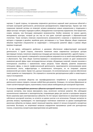 Мониторинг реализации
Республикой Беларусь Конвенции ЮНЕСКО
об охране и поощрении разнообразия форм культурного самовыражения
Отчет по результатам исследования
71
чертами. С одной стороны, по-прежнему сохраняется достаточно широкий охват различных областей и
секторов культурной деятельности, региональная распределенность инфраструктуры. Однако при этом
сохранение прежней системы не позволяет активно развиваться новым направлениям и тенденциям в
сфере культуры: методам, подходам в работе, оборудованию и культурному содержанию. Они прорастают,
скорее, вопреки, чем благодаря имеющимся возможностям. Особое внимание тут можно уделить
менеджменту культуры, который до сих пор не стал даже «учетной единицей» в образовательной
статистике. Также эксперты отмечали ограниченность возможностей в освоении и применении новых
методов и подходов в дизайне, музейном деле, реставрации и т.д. Таким образом, общее сохранение
объемов подготовки специалистов не коррелирует с потенциалом развития сферы в рамках общих
мировых тенденций.
В то же время, наблюдается дисбаланс в динамике обеспечения инфраструктурой культурной
деятельности. С одной стороны, отмечается появление новых современных культурных центров
(реставрация театров, появление современных площадок для массовых мероприятий), с другой стороны —
значительное число зданий и помещений в сельских районах закрывается из-за своей невостребованности
и убыточности. При этом общие политико-правовые и экономические условия не дают возможности
оживления данной сферы через негосударственных акторов, обладающих энергией, новыми знаниями и
потенциально способных к привлечению новых ресурсов. Таким образом, развитие внутреннего
потенциала сферы, в смысле профессиональной деятельности, характеризуется использованием ранее
накопленного опыта, инфраструктуры и человеческого потенциала, но не открывает широких
возможностей для нового. Кроме того, данные показывают, что интеллектуальное и научное обеспечение
такого развития не стимулируется. Это отражается в количестве диссертационных работ и инвестициях в
науку и исследования.
В отношении состояния общества как квалифицированного потребителя и участника культурной
деятельности можно говорить о весьма слабой базе для развития. Очевидно, что система образования не
ставит соответствующей задачи, ограничиваясь только самым необходимым для культурной подготовки.
По вопросам взаимодействия различных субъектов культурной политики, судя по полученным данным и
оценкам экспертов, пока можно фиксировать лишь зачаточное состояние развития. Мы наблюдаем
незначительные изменения в законодательстве, открывающие дверь для участия в культурном процессе
более широкому кругу заинтересованных субъектов. Но этот процесс практически не затрагивает вопросов
собственно культурной политики, он остается на уровне участия в ее исполнении. Позиции экспертов по
данному вопросу подтверждают, что происходящие позитивные изменения на уровне взаимодействия
различных субъектов, во-первых, имеют локальный характер, зависят от личных отношений и конкретных
участников. Во-вторых, не затрагивают вопросов определения программных целей или долгосрочных
планов, а ограничены конкретными мероприятиями или действиями.
 