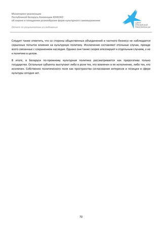 Мониторинг реализации
Республикой Беларусь Конвенции ЮНЕСКО
об охране и поощрении разнообразия форм культурного самовыражения
Отчет по результатам исследования
72
Следует также отметить, что со стороны общественных объединений и частного бизнеса не наблюдается
серьезных попыток влияния на культурную политику. Исключения составляют отельные случаи, прежде
всего связанные с сохранением наследия. Однако они также скорее апеллируют к отдельным случаям, а не
к политике в целом.
В итоге, в Беларуси по-прежнему культурная политика рассматривается как прерогатива только
государства. Остальные субъекты выступают либо в роли тех, кто вовлечен в ее исполнение, либо тех, кто
исключен. Собственно политического поля как пространства согласования интересов и позиции в сфере
культуры сегодня нет.
 