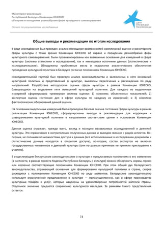 Мониторинг реализации
Республикой Беларусь Конвенции ЮНЕСКО
об охране и поощрении разнообразия форм культурного самовыражения
Отчет по результатам исследования
73
Общие выводы и рекомендации по итогам исследования
В ходе исследования был проведен анализ имеющихся возможностей комплексной оценки и мониторинга
сферы культуры с точки зрения Конвенции ЮНЕСКО об охране и поощрении разнообразия форм
культурного самовыражения: были проанализированы как возможные основания для измерений в сфере
культуры (системы статистики и исследования), так и имеющиеся источники данных (статистические и
исследовательские). Обнаружены проблемные места и недостатки аналитического обеспечения
проведения культурной политики в Беларуси согласно положениям Конвенции ЮНЕСКО.
Исследовательской группой был проведен анализ законодательства и заложенных в него оснований
культурной политики и представлений о культуре, выявлены пересечения и расхождения по ряду
направлений. Разработана методология оценки сферы культуры в рамках Конвенции ЮНЕСКО,
базирующаяся на выделении пяти измерений культурной политики. Для каждого из выделенных
измерений сформирована трехмерная система оценки: 1) комплекс объективных показателей; 2)
экспертная оценка состояния дел в сфере культуры по каждому из измерений; и 3) комплекс
фактологических обоснований данной оценки.
На основании выделенных измерений была проведена базовая оценка состояния сферы культуры в рамках
реализации Конвенции ЮНЕСКО, сформулированы выводы и рекомендации для коррекции и
разворачивания культурной политики в направлении соответствия целям и установкам Конвенции
ЮНЕСКО.
Данная оценка отражает, прежде всего, взгляд и позицию независимых исследователей и деятелей
культуры. Это ограничение в экстраполяции полученных данных и выводов связано с рядом аспектов. Во-
первых, не полными возможностями доступа к данным (все использованные в исследовании документы и
статистические данные находятся в открытом доступе), во-вторых, состав экспертов не включал
государственных чиновников и деятелей культуры (они по разным причинам не приняли приглашение к
участию).
В существующем беларусском законодательстве о культуре и предлагаемых положениях о его изменении
(в частности, в рамках проекта Кодекса Республики Беларусь о культуре) можно обнаружить нормы, прямо
или косвенно соответствующие положениям Конвенции ЮНЕСКО. При этом общий дух беларусского
законодательства, отражающий основания для формирования культурной политики в стране, скорее
расходится с положениями Конвенции ЮНЕСКО по ряду моментов. Беларусское законодательство
использует ограниченное представление о культуре — преимущественно, как о сфере производства
культурных товаров и услуг, которые нацелены на удовлетворение потребностей жителей страны.
Отдельное значение придается сохранению культурного наследия. За рамками такого представления
остается:
 