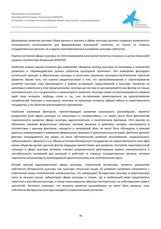 Мониторинг реализации
Республикой Беларусь Конвенции ЮНЕСКО
об охране и поощрении разнообразия форм культурного самовыражения
Отчет по результатам исследования
76
Дальнейшее развитие системы сбора данных и анализа в сфере культуры должно создавать возможность
полноценного использования для формирования культурной политики, не только со стороны
государственных органов, но и других заинтересованных в развитии культуры субъектов.
Оценка состояния сферы культуры по пяти измерениям культурной политики показала в целом невысокий
уровень соответствия Конвенции ЮНЕСКО.
Наиболее низкие оценки получили два измерения: «Влияние сектора культуры на экономику и показатели
развития» и «Взаимодействие разных субъектов культурной политики». Эти измерения фиксируют
остаточный принцип в обеспечении культуры и отсутствие серьезных культурно-политических стратегий
развития. Кроме того, эти оценки свидетельствуют о том, что программирование и стратегирование
развития культуры пока производится в рамках устаревших представлений о культуре. Несмотря на
некоторые изменения в этих представлениях, культура до сих пор не рассматривается как фактор не только
экономического, но и социального и гуманитарного развития. Культура также не рассматривается в рамках
идей прав человека, свободы слова и т.д., она по-прежнему ориентирована на удовлетворение
потребностей. Культура и культурная политика по-прежнему остаются сферой заботы и ответственности
государства, а не областью равноправного партнерства.
Наиболее значимым фактором, препятствующим развитию культурного разнообразия, является
разделение всей сферы культуры на «лояльную» и «независимую», т.е. имеет место быть фактическая
подчиненность развития сферы культуры идеологическим и политическим факторам. Этот разлом не
обозначен никаким формальным образом, поэтому решения и действия, которые принимаются в
соответствии с данным фактором, находятся в неправовой зоне, не могут быть обсуждены в режиме
диалога, коммуникации и изменения формальных правовых и деятельностных условий. Действие данного
фактора накладывается как рамка на иные обстоятельства развития разнообразия: национального,
субкультурного, сферного и т.д. Общая установка беларусского государства на подконтрольность всех сфер
жизни общества делает данный фактор ведущим препятствием для развития. Значимой характеристикой
ситуации в сфере культуры эксперты считают непрозрачность действующих правил, произвольность и
нестабильность оснований для решений и действий со стороны государственных органов, которые
подчинены актуальному (и меняющемуся) идеологическому или политическому курсу.
Второй важной характеристикой сферы культуры, отмеченной экспертами, является ущемление
собственно беларусской культуры как культуры титульной нации. Ее развитие напрямую связывается с
отмеченной выше политической нелояльностью, что превращает беларусскую культуру в маргинальную
часть (в лучшем случае, субкультуру) сферы культуры в стране, где в наибольшей мере представлена
советская и российская культуры, а также новосозданные образцы постсоветских, но небеларусских норм и
ценностей. Эксперты отмечают, что вопросы развития разнообразия не могут быть решены, пока
собственно беларусская культура находится в маргинальном состоянии.
 