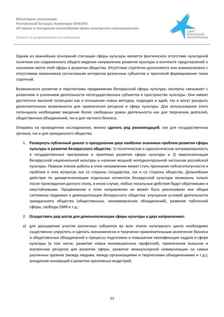 Мониторинг реализации
Республикой Беларусь Конвенции ЮНЕСКО
об охране и поощрении разнообразия форм культурного самовыражения
Отчет по результатам исследования
77
Одним из важнейших оснований стагнации сферы культуры является фактическое отсутствие культурной
политики как современного общего видения направления развития культуры в контексте представлений о
значимом месте этой сферы в развитии общества. Отсутствие стратегии дополняется или взаимосвязано с
отсутствием механизмов согласования интересов различных субъектов и практикой формирования таких
стратегий.
Возможности развития и перспективы продвижения беларусской сферы культуры эксперты связывают с
развитием и усилением деятельности негосударственных субъектов в пространстве культуры. Они имеют
достаточно высокий потенциал как в отношении новых методов, подходов и идей, так и могут раскрыть
дополнительные возможности для привлечения ресурсов в сферу культуры. Для использования этого
потенциала необходимо введение более свободных рамок деятельности как для творческих деятелей,
общественных объединений, так и для частного бизнеса.
Опираясь на проведенное исследование, можно сделать ряд рекомендаций, как для государственных
органов, так и для гражданского общества:
1. Развернуть публичный диалог о преодолении двух наиболее значимых проблем развития сферы
культуры и развития беларусского общества: 1) политическая и идеологическая ангажированность
в государственных программах и практиках развития сферы культуры и 2) маргинализация
беларусской национальной культуры и наличие мощной неподконтрольной экспансии российской
культуры. Первым этапом работы в этом направлении может стать признание неблагополучности и
проблем в этих вопросах как со стороны государства, так и со стороны общества. Дальнейшие
действия по демаргинализации отдельных сегментов беларусской культуры возможны только
после прохождения данного этапа, в ином случае, любые локальные действия будут обратимыми и
неустойчивыми. Продвижение в этом направлении не может быть реализовано вне общих
системных подвижек в демократизации беларусского общества: улучшения условий деятельности
гражданского общества (общественных, некоммерческих объединений), развития публичной
сферы, свободы СМИ и т.д.;
2. Осуществить ряд шагов для демонополизации сферы культуры в двух направлениях:
а) для расширения участия различных субъектов во всех этапах культурного цикла необходимо
существенно упростить и сделать экономически и творчески привлекательным включение бизнеса
и общественных объединений в процессы подготовки и повышения квалификации кадров в сфере
культуры (в том числе, развитие новых инновационных профессий), привлечение внешних и
внутренних ресурсов для развития сферы, развитие межкультурной коммуникации на самых
различных уровнях (между людьми, между организациями и творческими объединениями и т.д.),
внедрение инноваций и развитие креативных индустрий;
 