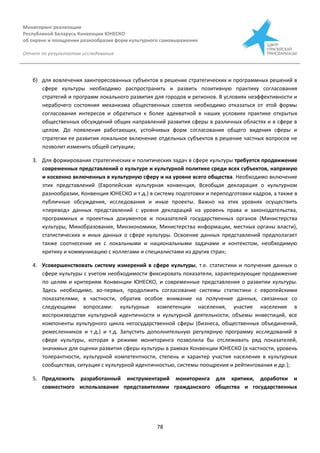 Мониторинг реализации
Республикой Беларусь Конвенции ЮНЕСКО
об охране и поощрении разнообразия форм культурного самовыражения
Отчет по результатам исследования
78
б) для вовлечения заинтересованных субъектов в решение стратегических и программных решений в
сфере культуры необходимо распространить и развить позитивную практику согласования
стратегий и программ локального развития для городов и регионов. В условиях неэффективности и
нерабочего состояния механизма общественных советов необходимо отказаться от этой формы
согласования интересов и обратиться к более адекватной в наших условиях практике открытых
общественных обсуждений общих направлений развития сферы в различных областях и в сфере в
целом. До появления работающих, устойчивых форм согласования общего видения сферы и
стратегии ее развития локальное включение отдельных субъектов в решение частных вопросов не
позволит изменить общей ситуации;
3. Для формирования стратегических и политических задач в сфере культуры требуется продвижение
современных представлений о культуре и культурной политике среди всех субъектов, напрямую
и косвенно включенных в культурную сферу и на уровне всего общества. Необходимо включение
этих представлений (Европейская культурная конвенция, Всеобщая декларация о культурном
разнообразии, Конвенция ЮНЕСКО и т.д.) в систему подготовки и переподготовки кадров, а также в
публичные обсуждения, исследования и иные проекты. Важно на этих уровнях осуществить
«перевод» данных представлений с уровня деклараций на уровень права и законодательства,
программных и проектных документов и показателей государственных органов (Министерства
культуры, Минобразования, Минэкономики, Министерства информации, местных органы власти),
статистических и иных данных о сфере культуры. Освоение данных представлений предполагает
также соотнесение их с локальными и национальными задачами и контекстом, необходимую
критику и коммуникацию с коллегами и специалистами из других стран;
4. Усовершенствовать систему измерений в сфере культуры, т.е. статистики и получения данных о
сфере культуры с учетом необходимости фиксировать показатели, характеризующие продвижение
по целям и критериям Конвенции ЮНЕСКО, и современные представления о развитии культуры.
Здесь необходимо, во-первых, продолжить согласование системы статистики с европейскими
показателями, в частности, обратив особое внимание на получение данных, связанных со
следующими вопросами: культурные компетенции населения, участие населения в
воспроизводстве культурной идентичности и культурной деятельности, объемы инвестиций, все
компоненты культурного цикла негосударственной сферы (бизнеса, общественных объединений,
ремесленников и т.д.) и т.д. Запустить дополнительную регулярную программу исследований в
сфере культуры, которая в режиме мониторинга позволила бы отслеживать ряд показателей,
значимых для оценки развития сферы культуры в рамках Конвенции ЮНЕСКО (в частности, уровень
толерантности, культурной компетентности, степень и характер участия населения в культурных
сообществах, ситуация с культурной идентичностью, системы поощрения и рейтингования и др.);
5. Предложить разработанный инструментарий мониторинга для критики, доработки и
совместного использования представителями гражданского общества и государственных
 