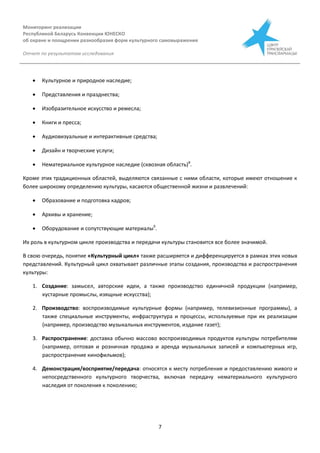 Мониторинг реализации
Республикой Беларусь Конвенции ЮНЕСКО
об охране и поощрении разнообразия форм культурного самовыражения
Отчет по результатам исследования
7
 Культурное и природное наследие;
 Представления и празднества;
 Изобразительное искусство и ремесла;
 Книги и пресса;
 Аудиовизуальные и интерактивные средства;
 Дизайн и творческие услуги;
 Нематериальное культурное наследие (сквозная область)8
.
Кроме этих традиционных областей, выделяются связанные с ними области, которые имеют отношение к
более широкому определению культуры, касаются общественной жизни и развлечений:
 Образование и подготовка кадров;
 Архивы и хранение;
 Оборудование и сопутствующие материалы9
.
Их роль в культурном цикле производства и передачи культуры становится все более значимой.
В свою очередь, понятие «Культурный цикл» также расширяется и дифференцируется в рамках этих новых
представлений. Культурный цикл охватывает различные этапы создания, производства и распространения
культуры:
1. Создание: замысел, авторские идеи, а также производство единичной продукции (например,
кустарные промыслы, изящные искусства);
2. Производство: воспроизводимые культурные формы (например, телевизионные программы), а
также специальные инструменты, инфраструктура и процессы, используемые при их реализации
(например, производство музыкальных инструментов, издание газет);
3. Распространение: доставка обычно массово воспроизводимых продуктов культуры потребителям
(например, оптовая и розничная продажа и аренда музыкальных записей и компьютерных игр,
распространение кинофильмов);
4. Демонстрация/восприятие/передача: относятся к месту потребления и предоставлению живого и
непосредственного культурного творчества, включая передачу нематериального культурного
наследия от поколения к поколению;
 