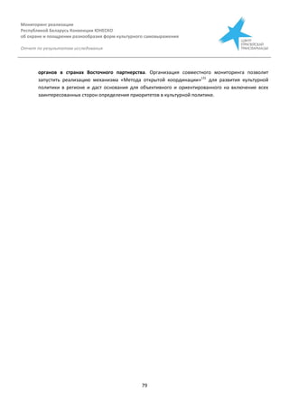 Мониторинг реализации
Республикой Беларусь Конвенции ЮНЕСКО
об охране и поощрении разнообразия форм культурного самовыражения
Отчет по результатам исследования
79
органов в странах Восточного партнерства. Организация совместного мониторинга позволит
запустить реализацию механизма «Метода открытой координации»131
для развития культурной
политики в регионе и даст основания для объективного и ориентированного на включение всех
заинтересованных сторон определения приоритетов в культурной политике.
 