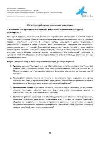 Мониторинг реализации
Республикой Беларусь Конвенции ЮНЕСКО
об охране и поощрении разнообразия форм культурного самовыражения
Отчет по результатам исследования
81
Инструментарий оценки. Измерения и индикаторы
1. Измерение культурной политики «Условия для развития и проявления культурного
разнообразия»
Речь идет о правовых, экономических, социальных и практических возможностях и условиях, которые
предоставляет государство и общество для реализации всех компонентов культурного цикла, в том числе
передачи, потребления и участия. В частности: свобода ассоциаций и условия существования
разнообразных субъектов в сфере культуры, меры экономического поощрения для меценатства,
предоставление льгот и субсидий, благоприятные условия для ведения бизнеса, а также уровень
толерантности в обществе, возможности для реализации различных культурных практик и т.д. Важными
аспектами этого измерения являются: наличие дискриминаций или преференций, социальной и
культурной готовности общества к культурному разнообразию, а также условия для реализации свободы
слова и самовыражения.
Вопросы, ответы на которые позволят произвести оценку по данному измерению:
1. Правовые условия. Существуют ли в законодательстве гарантии для реализации культурных прав
граждан: свобода творчества, свобода слова, свобода самовыражения, свобода ассоциаций и т.д.?
Можно ли сказать, что существующие гарантии и механизмы реализуются на практике в своей
полноте?
2. Политические условия. Можно ли говорить о монопольном праве государства или других
субъектов (лиц, групп) в ограничении доступа к культурному производству, потреблению, участию и
самовыражению? Можно ли оценить прессу и Интернет как свободные?
3. Экономические условия. Существуют ли льготы, субсидии и другие экономические механизмы,
которые стимулируют развитие различных форм культурного производства, участия и
потребления? Работают ли эти механизмы на практике?
4. Социальные условия. Существует ли в обществе дискриминация различных групп (социальных,
этнических, культурных, религиозных, политических и т.д.)? Можно ли оценить беларусское
общество как толерантное и лояльное к проявлению различных культур? Бывали ли случаи
общественных обсуждений, проявлений солидарности в отношении фактов нарушения культурных
прав или проявлений агрессии и нетолерантности?
 