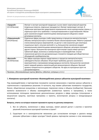 Мониторинг реализации
Республикой Беларусь Конвенции ЮНЕСКО
об охране и поощрении разнообразия форм культурного самовыражения
Отчет по результатам исследования
87
«Средний»
(13-18 баллов)
Импорт и экспорт культурной продукции и услуг имеет нерегулярный характер
(отдельные отрасли, отдельные прецеденты). Импорт превосходит экспорт. В
публичном пространстве представлено ограниченное число культур внутри страны, у
отдельных групп есть проблемы с позиционированием и существованием. Малая
доля населения владеет компетенциями межкультурного общения и имеет
регулярные контакты.
«Повышенный»
(19-24 балла)
Отдельные сферы культуры слабо представлены в процессах импорта/экспорта.
Объемы импорта/экспорта становятся более сбалансированными. Имеется широкий
спектр межкультурных мероприятий, но доступ к ним ограничен для некоторых
социальных групп, сельских жителей и т.д. Большинство населения владеет
минимальными компетенциями межкультурного общения, регулярно посещает
другие страны. Большинство культурных групп внутри страны имеет доступ к
публичной сфере, включены в коммуникацию и взаимодействие. Случаи
ограничения доступа или дискриминации становятся поводом для общественных
обсуждений и разбирательства.
«Высокий»
(25-30 баллов)
Все сферы культуры хорошо представлены в процессах импорта/экспорта,
наблюдается баланс объемов. Отсутствуют проблемы доступа населения к
мероприятиям и программам международных контактов. Большинство населения
имеет средний уровень компетенций для межкультурного общения. Высокий
уровень толерантности и доверия в обществе. Ни одна из культурных групп не
дискриминируется.
Примеры, обосновывающие оценку (факты, события, ситуации и т.п.).
5. Измерение культурной политики «Взаимодействие разных субъектов культурной политики»
Под взаимодействием и партнерством понимается наличие механизмов и практики разных субъектов в
стратегических и программных решениях. В частности, под такими субъектами понимаются государство,
бизнес, общественные инициативы и организации, творческие союзы и общины (сообщества). Важными
являются возможности и объемы взаимодействия (совместные проекты и программы), а также
использование потенциала привлечения дополнительных ресурсов в сферу культуры (спонсорские и
меценатские средства, грантовые программы и проекты, волонтерские ресурсы и международные
контакты).
Вопросы, ответы на которые позволят произвести оценку по данному измерению:
1. Все ли субъекты, включенные в сферу культуры, имеют равный доступ к участию в принятии
решений относительно культурной политики в стране?
2. Существуют ли в законодательстве механизмы для согласования взглядов и диалога между
разными субъектами в сфере культуры? Какой уровень партнерства заложен в этих механизмах:
 