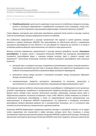 Мониторинг реализации
Республикой Беларусь Конвенции ЮНЕСКО
об охране и поощрении разнообразия форм культурного самовыражения
Отчет по результатам исследования
8
5. Потребление/участие: деятельность аудитории и участников по потреблению продуктов культуры,
участие в культурных мероприятиях и приобретение культурного опыта (например, чтение книг,
танцы, участие в карнавалах, прослушивание радиопередач, посещение картинных галерей)10
.
Таким образом, культурный цикл охватывает максимально широкий спектр участия в культуре, включая
такие ее составляющие, которые традиционно остаются за скобками.
Эта особенность представлений о культуре соответствует тем задачам и целям развития, которые
заложены в рамках Конвенции ЮНЕСКО. Она ориентирована на обеспечение доступа к выражениям
культурного разнообразия во всех областях и во всех формах (от творчества до участия) и на вклад в
устойчивое развитие общества через вовлечение в эти области и виды деятельности.
Важным аспектом современных представлений о культуре является разработка понятия «Культурное
разнообразие». В рамках целей и принципов Конвенции ЮНЕСКО под культурным разнообразием
понимается «многообразие форм, с помощью которых культуры групп и обществ находят свое
выражение»11
. Источником активизации политики в области культурного разнообразия стали несколько
моментов:
 растущий спрос на продукты культуры, создаваемые в развивающихся странах, который сопряжен с
невыгодными условиями для этих стран в ситуациях обмена или совместного производства в силу
слабости институциональной базы и развитости сферы культурного производства;
 размывание границ между высокой и популярной культурой, между культурными образцами
Запада и остального мира;
 коммерциализация продуктов культурного производства (в основном, промыслов) и
использование их в экономических стратегиях и программах для ряда развивающихся стран12
.
Эти тенденции сделали особенно актуальными вопросы разнообразия и необходимости учета различных
условий в производстве, потреблении и распространении продуктов культуры для разных стран и групп.
Важное место, которое стали занимать аутентичные культуры, субкультуры, культуры малых групп в
общественном развитии, послужило основанием к тому, чтобы обратить особое внимание на условия и
возможности реализации разнообразия, а также на предотвращения практик дискриминации или
маргинализации. В Конвенции ЮНЕСКО подчеркивается, что сохранение и поощрение культурного
разнообразия является фактором развития как в экономическом отношении, так и в отношении прав
человека на интеллектуальное, эмоциональное и духовное развитие.
Конвенция ЮНЕСКО формулирует направления развития культуры и культурной политики, но не задает
четких индикаторов или показателей в сфере культуры, которые могут быть положены в основу
отслеживания и фиксации достижений в рамках Конвенции ЮНЕСКО на уровне всей культуры. Поэтому для
организации мониторинга реализации Конвенции ЮНЕСКО нами было выделено несколько практических
 