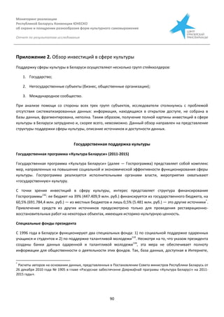 Мониторинг реализации
Республикой Беларусь Конвенции ЮНЕСКО
об охране и поощрении разнообразия форм культурного самовыражения
Отчет по результатам исследования
90
Приложение 2. Обзор инвестиций в сфере культуры
Поддержку сферы культуры в Беларуси осуществляют несколько групп стейкхолдеров:
1. Государство;
2. Негосударственные субъекты (бизнес, общественные организации);
3. Международное сообщество.
При анализе помощи со стороны всех трех групп субъектов, исследователи столкнулись с проблемой
отсутствия систематизированных данных: информация, находящаяся в открытом доступе, не собрана в
базы данных, фрагментирована, неполна. Таким образом, получение полной картины инвестиций в сфере
культуры в Беларуси затруднено и, скорее всего, невозможно. Данный обзор направлен на представление
структуры поддержки сферы культуры, описание источников и доступности данных.
Государственная поддержка культуры
Государственная программа «Культура Беларуси» (2011-2015)
Государственная программа «Культура Беларуси» (далее — Госпрограмма) представляет собой комплекс
мер, направленных на повышение социальной и экономической эффективности функционирования сферы
культуры. Госпрограмма реализуется исполнительными органами власти, мероприятия охватывают
«государственную» культуру.
С точки зрения инвестиций в сферу культуры, интерес представляет структура финансирования
Госпрограммы132
: ее бюджет на 39% (447.409,9 млн. руб.) финансируется из государственного бюджета, на
60,5% (691.784,4 млн. руб.) — из местных бюджетов и лишь 0,5% (5.481 млн. руб.) — это другие источники*
.
Привлечение средств из других источников предусмотрено только для проведения реставрационно-
восстановительных работ на некоторых объектах, имеющих историко-культурную ценность.
Специальные фонды президента
С 1996 года в Беларуси функционируют два специальных фонда: 1) по социальной поддержке одаренных
учащихся и студентов и 2) по поддержке талантливой молодежи133
. Несмотря на то, что указом президента
созданы банки данных одаренной и талантливой молодежи134
, эта мера не обеспечивает полноту
информации для общественности о деятельности этих фондов. Так, база данных, доступная в Интернете,
*
Расчеты авторов на основании данных, представленных в Постановлении Совета министров Республики Беларусь от
26 декабря 2010 года № 1905 в главе «Рэсурснае забеспячэнне Дзяржаўнай праграмы «Культура Беларусі» на 2011-
2015 гады».
 